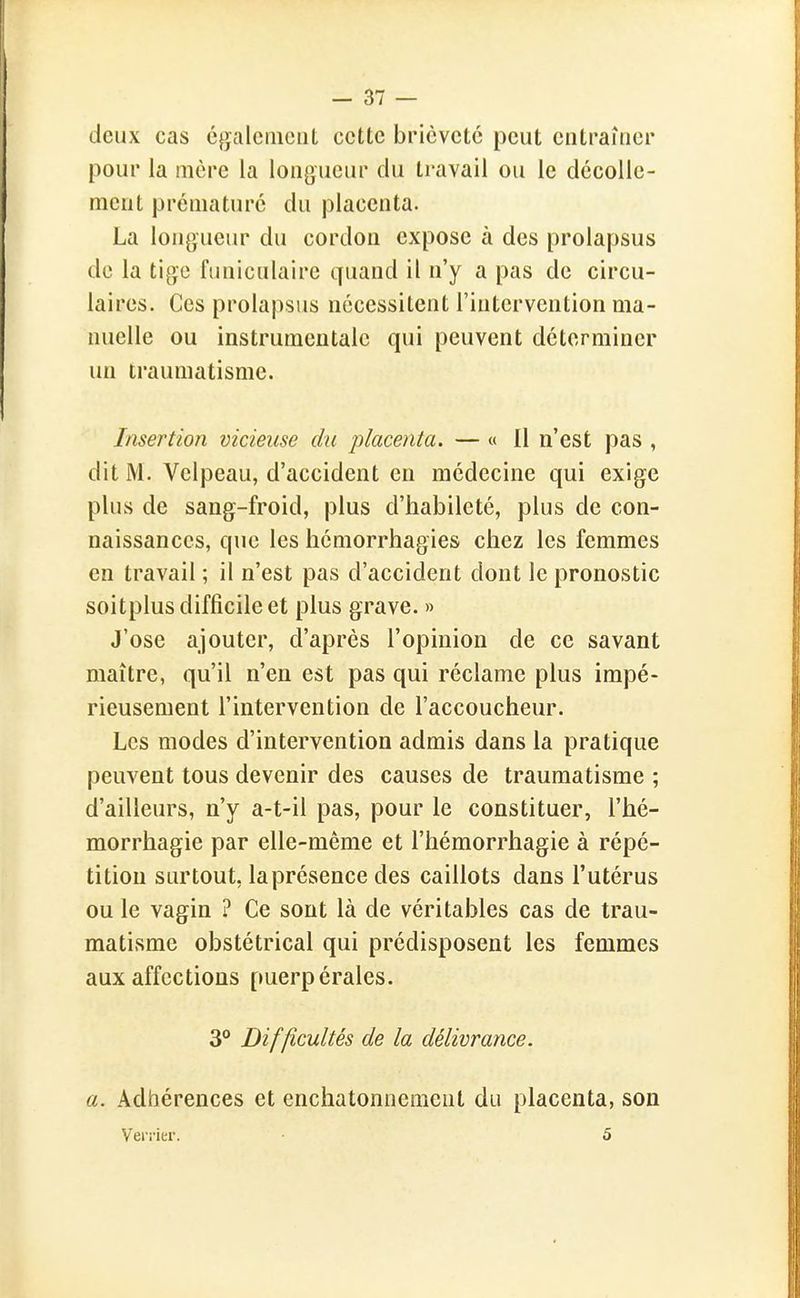 deux cas égalcmciit cette brièveté peut entraîner pour la mère la longueur du travail ou le décolle- ment prématuré du placenta. La longueur du cordon expose à des prolapsus de la tige funiculaire quand il n'y a pas de circu- laires. Ces prolapsus nécessitent l'intervention ma- nuelle ou instrumentale qui peuvent déterminer un traumatisme. Insertion vicieuse du placenta. — « Il n'est pas , dit M. Velpeau, d'accident en médecine qui exige plus de sang-froid, plus d'habileté, plus de con- naissances, que les hémorrhagies chez les femmes en travail ; il n'est pas d'accident dont le pronostic soitplus difficile et plus grave. » J'ose ajouter, d'après l'opinion de ce savant maître, qu'il n'en est pas qui réclame plus impé- rieusement l'intervention de l'accoucheur. Les modes d'intervention admis dans la pratique peuvent tous devenir des causes de traumatisme ; d'ailleurs, n'y a-t-il pas, pour le constituer, l'hé- morrhagie par elle-même et l'hémorrhagie à répé- tition surtout, la présence des caillots dans l'utérus ou le vagin ? Ce sont là de véritables cas de trau- matisme obstétrical qui prédisposent les femmes aux affections puerpérales. 3° Difficultés de la délivrance. a. Adhérences et enchatonnement du placenta, son V ei'i'ier. 5