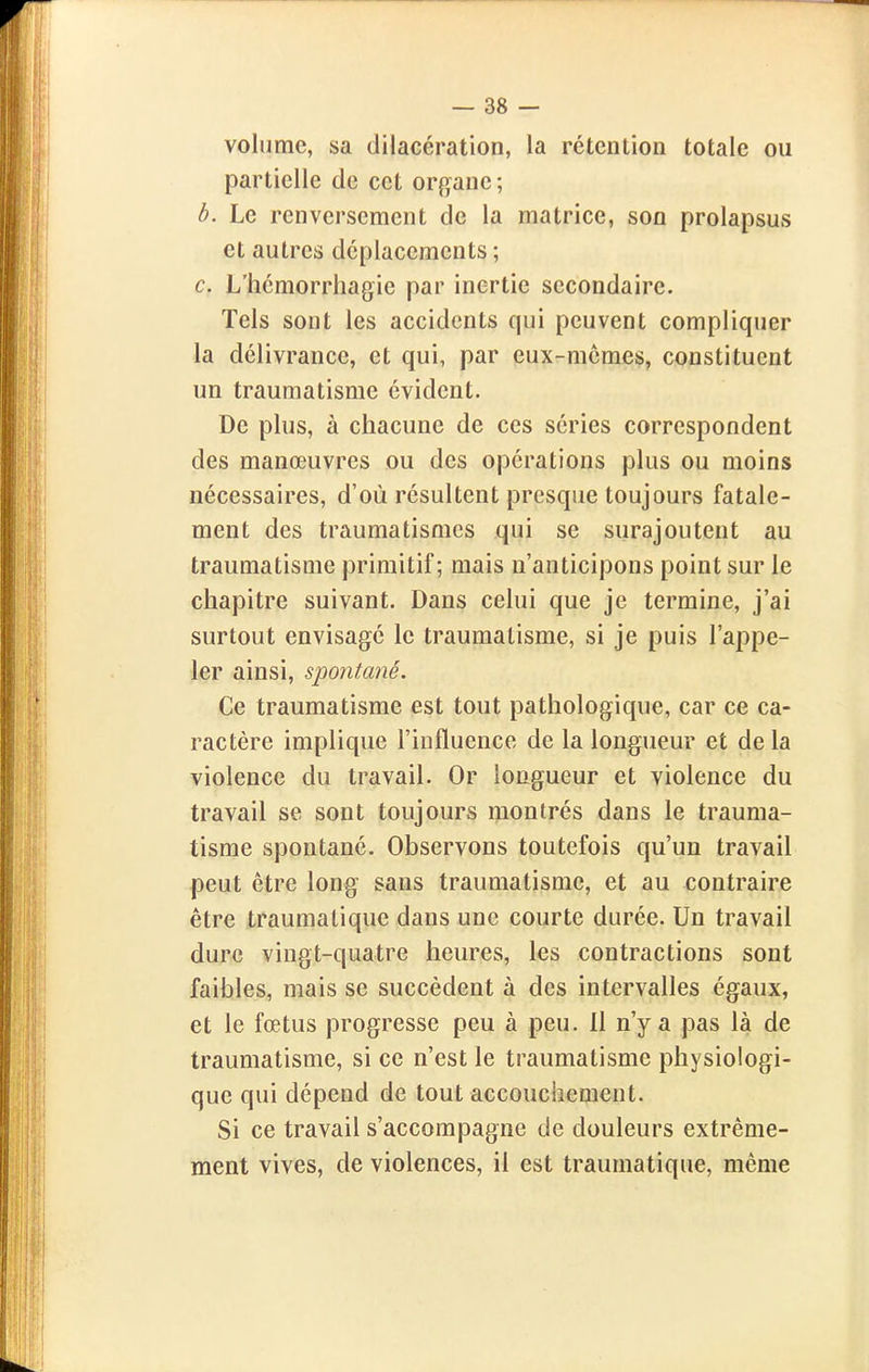 volume, sa dilacération, la rétention totale ou partielle de cet organe ; h. Le renversement de la matrice, son prolapsus et autres déplacements ; c. L'hémorrliagie par inertie secondaire. Tels sont les accidents qui peuvent compliquer la délivrance, et qui, par eux-mêmes, constituent un traumatisme évident. De plus, à chacune de ces séries correspondent des manœuvres ou des opérations plus ou moins nécessaires, d'où résultent presque toujours fatale- ment des traumatismes qui se surajoutent au traumatisme primitif; mais n'anticipons point sur le chapitre suivant. Dans celui que je termine, j'ai surtout envisagé le traumatisme, si je puis l'appe- ler ainsi, spontané. Ce traumatisme est tout pathologique, car ce ca- ractère implique l'influence de la longueur et delà violence du travail. Or longueur et violence du travail se sont toujours montrés dans le trauma- tisme spontané. Observons toutefois qu'un travail peut être long sans traumatisme, et au contraire être traumalique dans une courte durée. Un travail dure vingt-quatre heures, les contractions sont faibles, mais se succèdent à des intervalles égaux, et le fœtus progresse peu à peu. U n'y a pas là de traumatisme, si ce n'est le traumatisme physiologi- que qui dépend de tout accouchement. Si ce travail s'accompagne de douleurs extrême- ment vives, de violences, il est traumatique, même