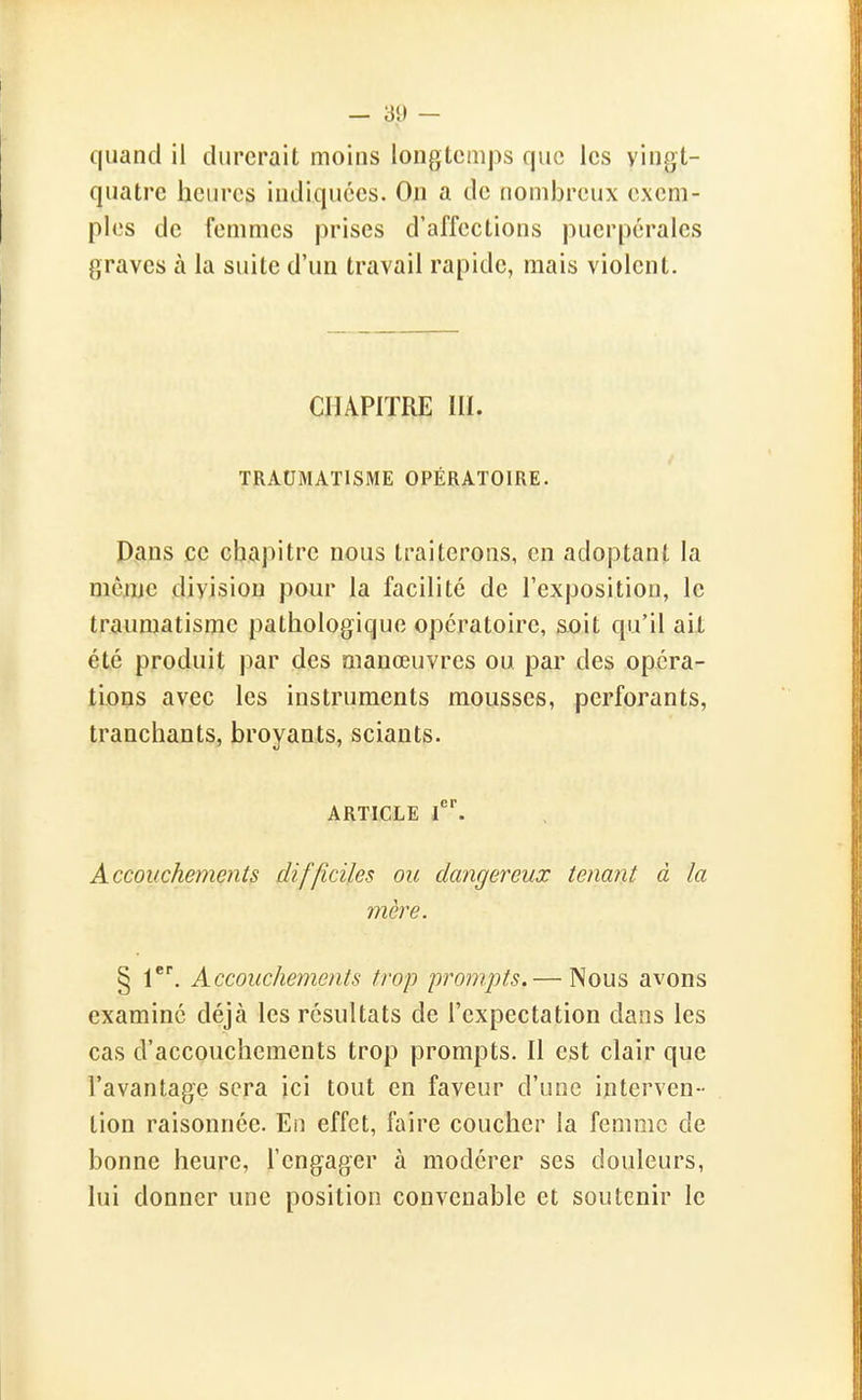 quand il durerait moins longtemps que les vingt- quatre heures indiquées. On a de nombreux exem- ples de femmes prises d'affections puerpérales graves à la suite d'un travail rapide, mais violent. CHAPITRE III. TRAUMATISME OPÉRATOIRE. Pans ce chapitre nous traiterons, en adoptant la mcjije division pour la facilité de l'exposition, le traumatisme pathologique opératoire, soit qu'il ait été produit par des manœuvres ou par des opéra- tLons avec les instruments mousses, perforants, tranchants, broyants, sciants. ARTICLE f ^ Accouchements difficiles ou dangereux tenant à la mère. § Accouchements trop prompts.— Nous avons examiné déjà les résultats de l'expectation dans les cas d'accouchements trop prompts. Il est clair que l'avantage sera ici tout en faveur d'une interven - tion raisonnée. En effet, faire coucher la femme de bonne heure, l'engager à modérer ses douleurs, lui donner une position convenable et soutenir le