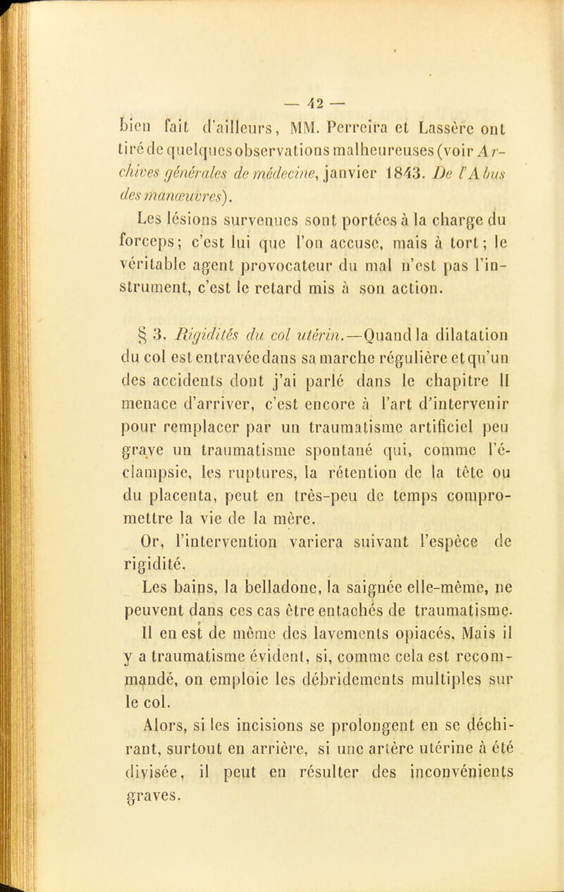 bien fait d'ailleurs, MM. Perrcira et Lassère ont tiré de quelques observations mallieureuses (voir Ar- chives générales de médocme, ian\iev 1843. De l'Abus des manœuvres). Les lésions survenues sont portées à la charge du forceps; c'est lui que l'on accuse, mais à tort; le véritable agent provocateur du mal n'est pas l'in- strument, c'est le retard mis a son action. § 3. Rigidités du col utérin.—Quand la dilatation du col estentravéedans sa marche régulière et qu'un des accidents dont j'ai parié dans le chapitre II menace d'arriver, c'est encore à l'art d'intervenir pour remplacer par un traumatisme artificiel peu grave un traumatisme spontané qui, comme l'é- ciampsie, les ruptures, la rétention de la tète ou du placenta, peut en très-peu de temps compro- mettre la vie de la mère. Or, l'intervention variera suivant l'espèce de rigidité. Les bains, la belladone, la saignée elle-même, ne peuvent dans ces cas être entachés de traumatisme. Il eu est de même des lavements opiacés. Mais il y a traumatisme évident, si, comme cela est recom- mandé, on emploie les débridemcnts multiples sur le col. Alors, si les incisions se prolongent en se déchi- rant, surtout en arrière, si une artère utérine à été divisée, il peut en résulter des inconvénients graves.