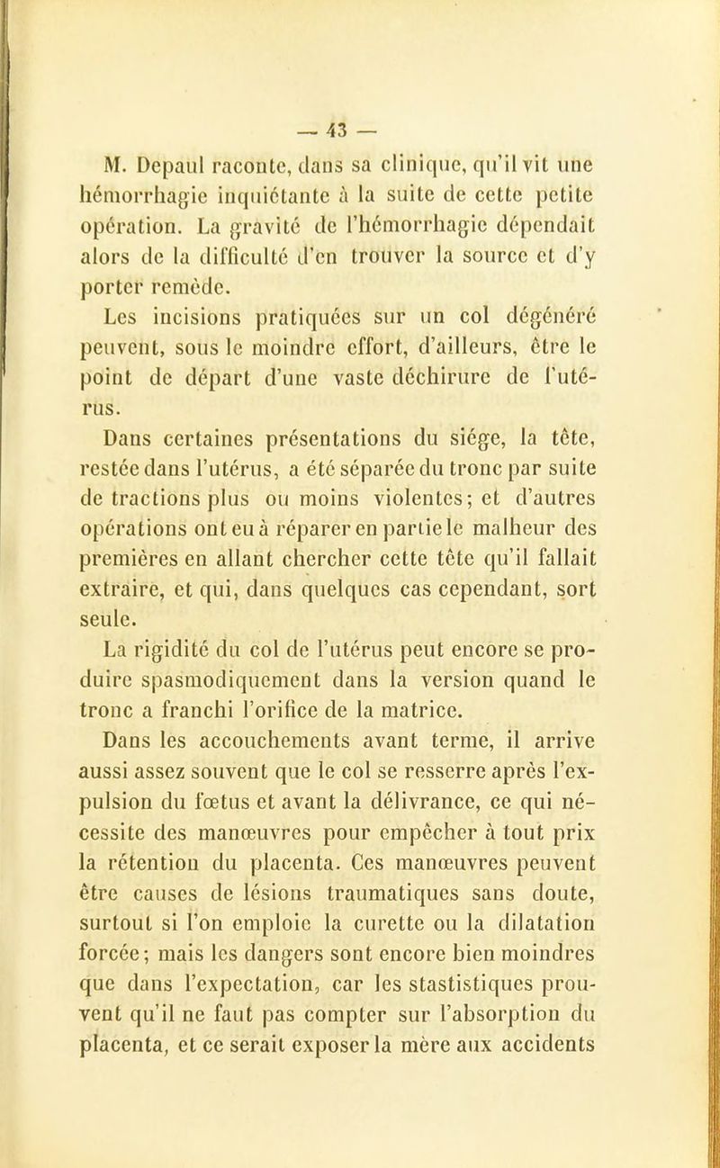 M. Depaul raconte, clans sa clinique, qu'il vit une hémorrhagie inquiétante à la suite de cette petite opération. La gravité de l'hémorrhagie dépendait alors de la difficulté d'en trouver la source et d'y porter remède. Les incisions pratiquées sur un col dégénéré peuvent, sous le moindre effort, d'ailleurs, être le point de départ d'une vaste déchirure de l'uté- rus. Dans certaines présentations du siège, la tête, restée dans l'utérus, a été séparée du tronc par suite de tractions plus ou moins violentes; et d'autres opérations ont eu à réparer en partie le malheur des premières en allant chercher cette tête qu'il fallait extraire, et qui, dans quelques cas cependant, sort seule. La rigidité du col de l'utérus peut encore se pro- duire spasmodiquemcnt dans la version quand le tronc a franchi l'orifice de la matrice. Dans les accouchements avant terme, il arrive aussi assez souvent que le col se resserre après l'ex- pulsion du fœtus et avant la délivrance, ce qui né- cessite des manœuvres pour empêcher à tout prix la rétention du placenta. Ces manœuvres peuvent être causes de lésions traumatiques sans doute, surtout si l'on emploie la curette ou la dilatation forcée; mais les dangers sont encore bien moindres que dans l'expectation, car les stastistiques prou- vent qu'il ne faut pas compter sur l'absorption du placenta, et ce serait exposer la mère aux accidents