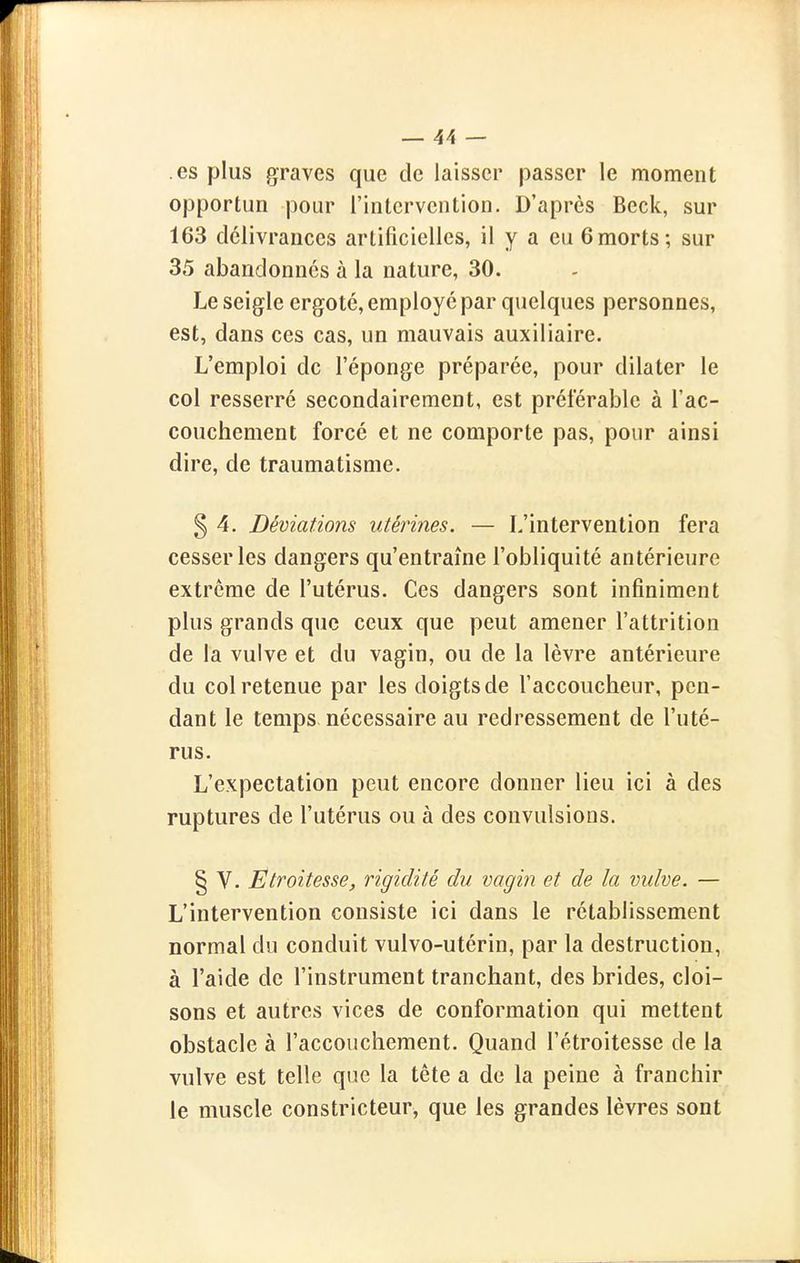 .es plus graves que de laisser passer le moment opportun pour l'intervention. D'après Beck, sur 163 délivrances artificielles, il y a eu 6morts; sur 35 abandonnes à la nature, 30. Le seigle ergoté, employé par quelques personnes, est, dans ces cas, un mauvais auxiliaire. L'emploi de l'éponge préparée, pour dilater le col resserré secondairement, est préférable à l'ac- couchement forcé et ne comporte pas, pour ainsi dire, de traumatisme. 5 4. Déviations utérines. — L'intervention fera cesser les dangers qu'entraîne l'obliquité antérieure extrême de l'utérus. Ces dangers sont infiniment plus grands que ceux que peut amener l'attrition de la vulve et du vagin, ou de la lèvre antérieure du col retenue par les doigts de l'accoucheur, pen- dant le temps nécessaire au redressement de l'uté- rus. L'expectation peut encore donner lieu ici à des ruptures de l'utérus ou à des convulsions. § V. Etroitesse, rigidité du vagin et de la vulve. — L'intervention consiste ici dans le rétablissement normal du conduit vulvo-utérin, par la destruction, à l'aide de l'instrument tranchant, des brides, cloi- sons et autres vices de conformation qui mettent obstacle à l'accouchement. Quand l'étroitesse de la vulve est telle que la tête a de la peine à franchir le muscle constricteur, que les grandes lèvres sont