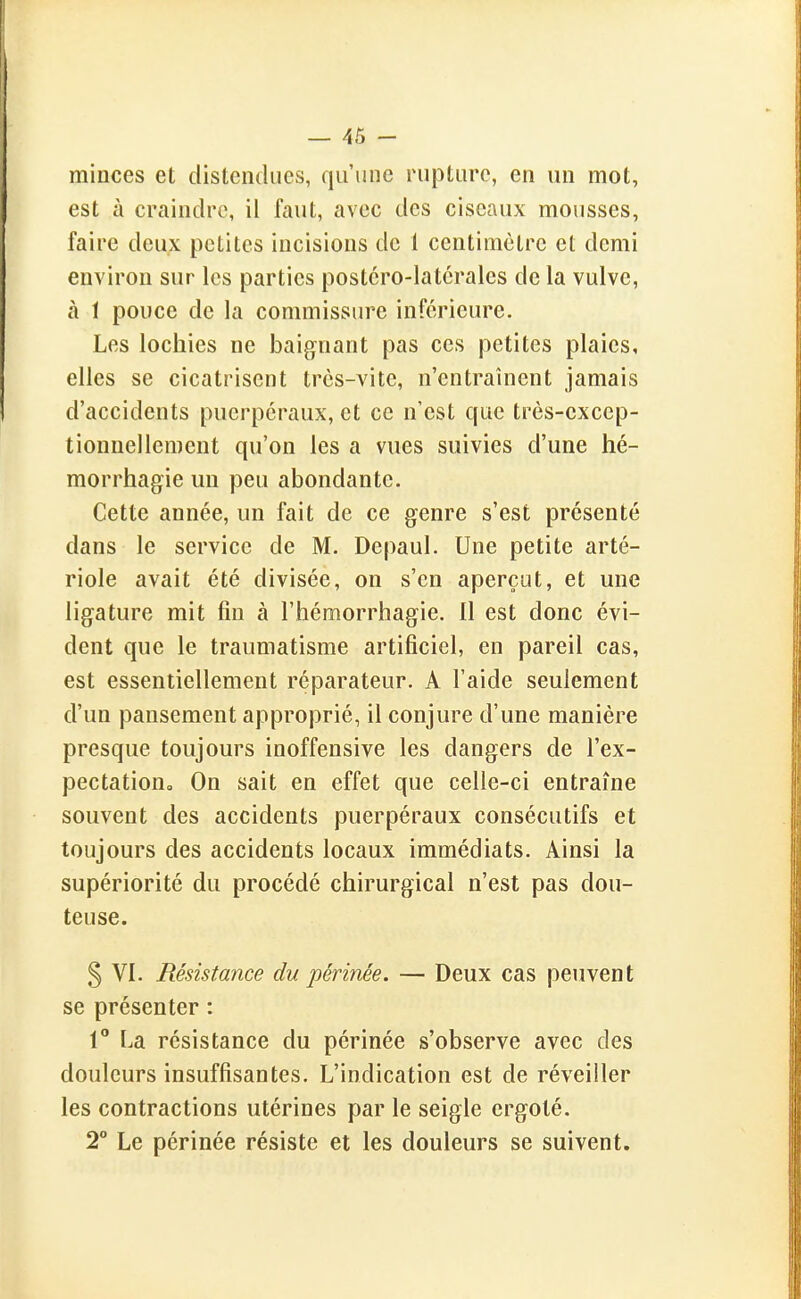 minces et distendues, qu'une rupture, en un mot, est à craindre, il faut, avec des ciseaux mousses, faire deux petites incisions de 1 centimètre et demi environ sur les parties postcro-latcrales de la vulve, à 1 pouce de la commissure inférieure. Les lochies ne baignant pas ces petites plaies, elles se cicatrisent très-vite, n'entraînent jamais d'accidents puerpéraux, et ce n'est que très-excep- tionnellement qu'on les a vues suivies d'une hé- morrhagie un peu abondante. Cette année, un fait de ce genre s'est présenté dans le service de M. Depaul. Une petite arté- riole avait été divisée, on s'en aperçut, et une ligature mit fin à l'hémorrhagie. Il est donc évi- dent que le traumatisme artificiel, en pareil cas, est essentiellement réparateur. A l'aide seulement d'un pansement approprié, il conjure d'une manière presque toujours inoffensive les dangers de l'ex- pectationo On sait en effet que celle-ci entraîne souvent des accidents puerpéraux consécutifs et toujours des accidents locaux immédiats. Ainsi la supériorité du procédé chirurgical n'est pas dou- teuse. § VI. Résistance du périnée. — Deux cas peuvent se présenter : 1° La résistance du périnée s'observe avec des douleurs insuffisantes. L'indication est de réveiller les contractions utérines par le seigle ergoté. 2° Le périnée résiste et les douleurs se suivent.