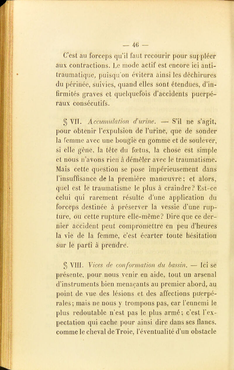 C'est au forceps qu'il faut recourir pour suppléer aux contractions. Le mode actif est encore ici anti- traumatique, puisqu'on évitera ainsi les déchirures du périnée, suivies, quand elles sont étendues, d'in- firmités graves et quelquefois d'accidents puerpé- raux consécutifs. § Vil. Accumulation d'urine. — S'il ne s'agit, pour obtenir l'expulsion de l'urine, que de sonder la femme avec une bougie en gomme et de soulever, si elle gêne, la tête du fœtus, la chose est simple et nous n'avons rien à démêler avec le traumatisme. Mais cette question se pose impérieusement dans l'insuffisance de la première manœuvre ; et alors, quel est le traumatisme le plus à craindre? Est-ce celui qui rarement résulte d'une application du forceps destinée à préserver la vessie d'une rup- ture, ou cette rupture elle-même? Dire que ce der- nier accident peut compromettre en peu d'heures la vie de la femme, c'est écarter toute hésitation sur le parti à prendre. § Vlll. Yices de conformation du bassin. — Ici se présente, pour nous venir en aide, tout un arsenal d'instruments bien menaçants au premier abord, au point de vue des lésions et des affections pu'erpé- rales; mais ne nous y trompons pas, car l'ennemi le plus redoutable n'est pas le plus armé; c'est l'ex- pectation qui cache pour ainsi dire dans ses flancs, comme le cheval de Troie, l'éventualité d'un obstacle