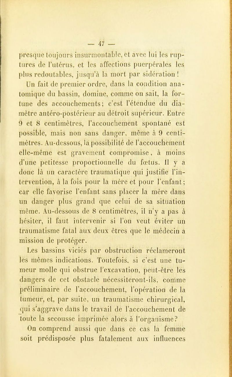 presque toujours insurmontable, et avec lui les rup- tures de l'utcnis, et les affections puerpérales les plus redoutables, jusqu'à la mort par sidération ! Un fait de j)remier ordre, dans la condition ana- tomique du bassin, domine, comme ou sait, la for- tune des accouchements; c'est l'étendue du dia- mètre antcro-postcrieur au détroit supérieur. Entre 9 et 8 centimètres, l'accouchement spontané est possible, mais non sans danger, môme à 9 centi- mètres. Au-dessous, la possibilité de l'accouchement elle-même est gravement compromise, à moins d'une petitesse proportionnelle du fœtus. 11 y a donc là un caractère traumatique qui justifie l'in- tervention, à la fois pour la mère et pour l'enfant; car elle favorise l'enfant sans placer la mère dans un danger plus grand que celui de sa situation môme. Au-dessous de 8 centimètres, il n'y a pas à hésiter, il faut intervenir si l'on veut éviter un traumatisme fatal aux deux êtres que le médecin a mission de protéger. Les bassins viciés par obstruction réclameront les mêmes indications. Toutefois, si c'est une tu- meur molle qui obstrue l'excavation, peut-être les dangers de cet obstacle nécessiteront-ils, comme préliminaire de l'accouchement, l'opération de la tumeur, et, par suite, un traumatisme chirurgical, qui s'aggrave dans le travail de l'accouchement de toute la secousse imprimée alors à l'organisme? On comprend aussi que dans ce cas la femme soit prédisposée plus fatalement aux influences