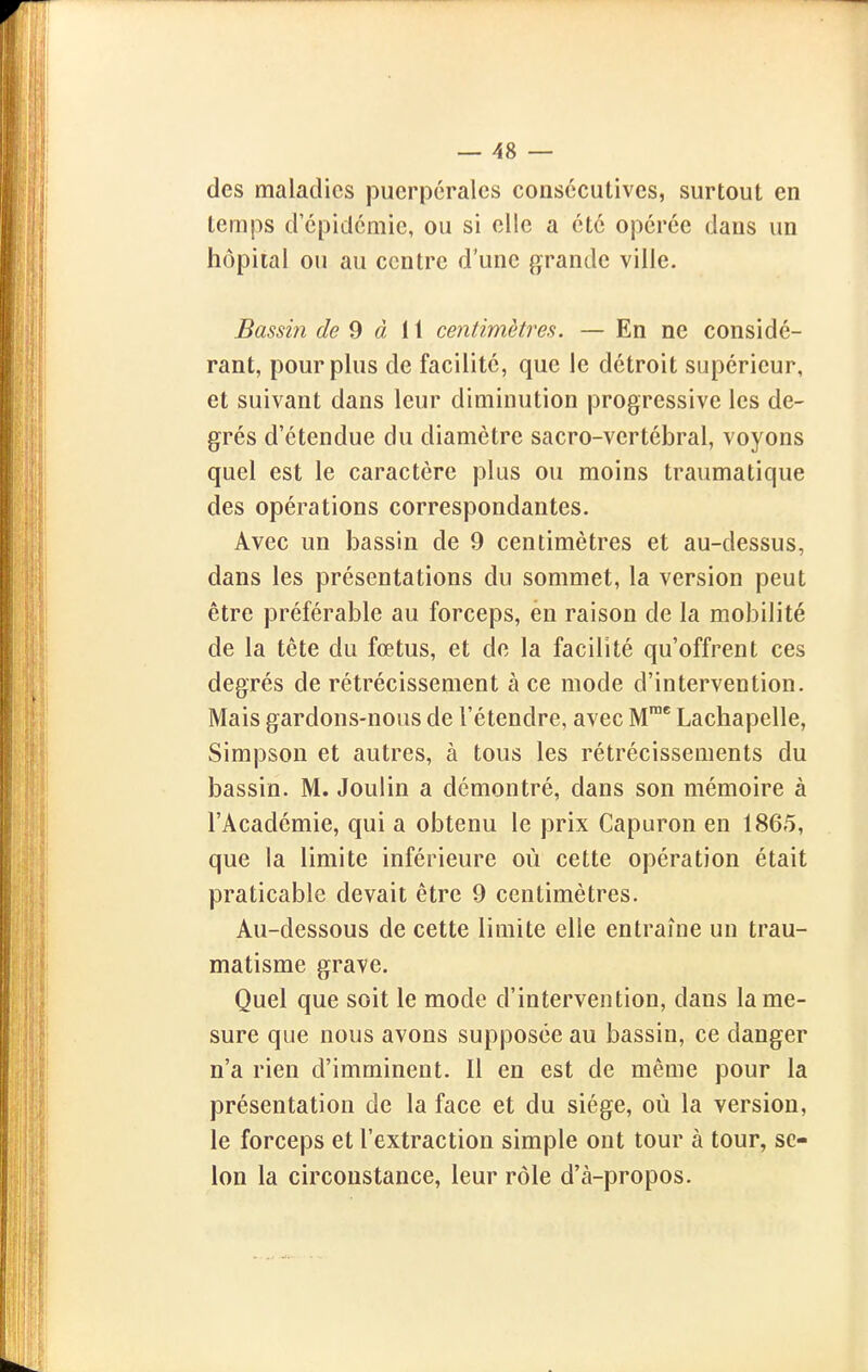 des maladies puerpérales coasccutives, surtout en temps d épidémie, ou si elle a été opérée dans un hôpital ou au centre d'une grande ville. Bassin de 9 à II ceîitimètres. — En ne considé- rant, pour plus de facilité, que le détroit supérieur, et suivant dans leur diminution progressive les de- grés d'étendue du diamètre sacro-vertébral, voyons quel est le caractère plus ou moins traumatique des opérations correspondantes. Avec un bassin de 9 centimètres et au-dessus, dans les présentations du sommet, la version peut être préférable au forceps, én raison de la mobilité de la tête du fœtus, et de la facilité qu'offrent ces degrés de rétrécissement à ce mode d'intervention. Mais gardons-nous de l'étendre, avec M* Lachapelle, Simpson et autres, à tous les rétrécissements du bassin. M. Joulin a démontré, dans son mémoire à l'Académie, qui a obtenu le prix Capuron en 1865, que la limite inférieure où cette opération était praticable devait être 9 centimètres. Au-dessous de cette limite elle entraîne un trau- matisme grave. Quel que soit le mode d'intervention, dans lame- sure que nous avons supposée au bassin, ce danger n'a rien d'imminent. Il en est de même pour la présentation de la face et du siège, où la version, le forceps et l'extraction simple ont tour à tour, se- lon la circonstance, leur rôle d'à-propos.