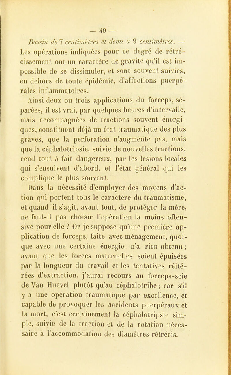 Bassin de 7 centimètres et demi à 9 centimètres. — Les opérations indiquées pour ce degré de rétré- cissement ont un caractère de gravité qu'il est im- possible de se dissimuler, et sont souvent suivies, en dehors de toute épidémie, d'affections puerpé- rales inflammatoires. Ainsi deux ou trois applications du forceps, sé- parées, il est vrai, par quelques heures d'intervalle, mais accompagnées de tractions souvent énergi- ques, constituent déjà un état traumatique des plus graves, que la perforation n'augmente pas, mais que la céphalotripsie, suivie de nouvelles tractions, rend tout à fait dangereux, par les lésions locales qui s'ensuivent d'abord, et l'état général qui les complique le plus souvent. Dans la nécessité d'employer des moyens d'ac- tion qui portent tous le caractère du traumatisme, et quand il s'agit, avant tout, de protéger la mère, ne faut-il pas choisir l'opération la moins offen- sive pour elle ? Or je suppose qu'une première ap- plication de forceps, faite avec ménagement, quoi- que avec une certaine énergie, n'a rien obtenu ; avant que les forces maternelles soient épuisées par la longueur du travail et les tentatives réité- rées d'extraction, j'aurai recours au forceps-scie de Van Huevel plutôt qu'au céphalotribe ; car s'il y a une opération traumatique par excellence, et capable de provoquer les accidents puerpéraux et la mort, c'est certainement la céphalotripsie sim- ple, suivie de la traction et de la rotation néces- saire à l'accommodation des diamètres rétrécis.