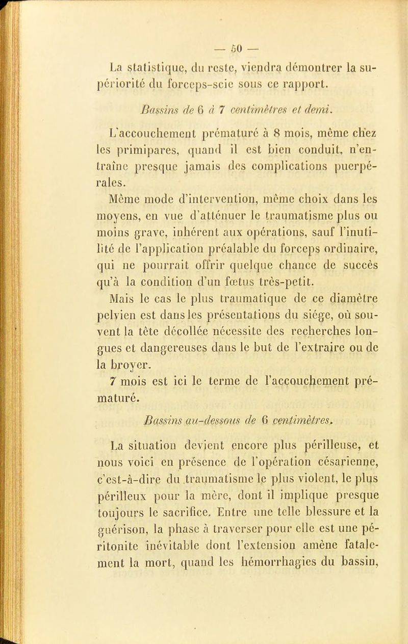 La statistique, du reste, viepdra démontrer la su- périorité du forceps-scie sous ce rapport. Bassins de 6 d 7 centimètres et demi. L'accouchement prématuré à 8 mois, môme chez les primipares, quand il est bien conduit, n'en- traîne presque jamais des complications puerpé- rales. Môme mode d'intervention, môme choix dans les moyens, en vue d'atténuer le traumatisme plus ou moins grave, inhérent aux opérations, sauf l'inuti- lité de l'application préalable du forceps ordinaire, qui ne pourrait offrir quelque chance de succès qu'à la condition d'un fœtus très-petit. Mais le cas le plus traumatique de ce diamètre pelvien est dans les présentations du siège, où sou- vent la tête décollée nécessite des recherches lon- gues et dangereuses dans le but de l'extraire ou de la broyer. 7 mois est ici le terme de l'accouchement pré- maturé. Bassins au-dessous de 6 centimètres. La situation devient encore plus périlleuse, et nous voici en présence de l'opération césarienne, c'est-à-dire du traumatisme le plus violent, le plus périlleux pour la mère, dont il implique presque toujours le sacrifice. Entre une telle blessure et la giiérison, la phase à traverser pour elle est une pé- ritonite inévitable dont l'extension amène fatale- ment la mort, quand les hémorrhagies du bassin,