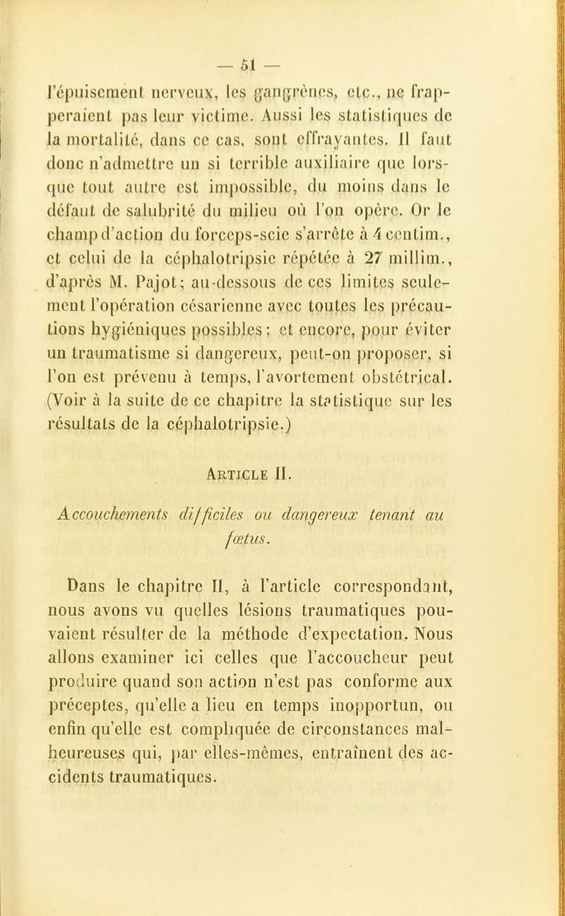 répuisement nerveux, les gangrènes, etc., ne frap- peraient pas leur victime. Aussi les statistiques de la mortalité, dans ce cas, sont effrayantes. 11 faut donc n'admettre un si terrible auxiliaire que lors- que tout autre est impossible, du moins dans le défaut de salubrité du milieu où l'on opère. Or le champ d'action du forceps-scie s'arrête à 4centim., et celui de la céphalotripsie répétée à 27 millim., d'après M. Pajot; au-dessous de ces limites seule- ment l'opération césarienne avec toutes les précau- tions hygiéniques possibles; et encore, pour éviter un traumatisme si dangereux, peut-on proposer, si l'on est prévenu à temps, Tavortement obstétrical. (Voir à la suite de ce chapitre la statistique sur les résultats de la céphalotripsie.) Article II. Accouchements difficiles ou dangereux tenant au fœtus. Dans le chapitre II, à l'article correspondant, nous avons vu quelles lésions traumatiques pou- vaient résulter de la méthode d'expectation. Nous allons examiner ici celles que l'accoucheur peut produire quand son action n'est pas conforme aux préceptes, qu'elle a lieu en temps inopportun, ou enfin qu'elle est compliquée de circonstances mal- heureuses qui, })ar elles-mêmes, eutrament des ac- cidents traumatiques.
