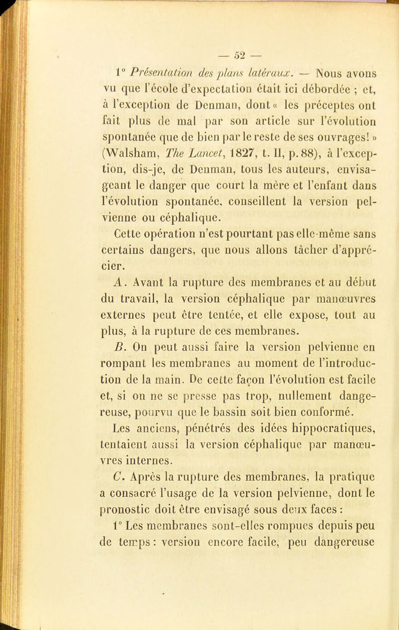 V Présentation des plans latéraux. — Nous avons vu que l'école d'expcctatiou était ici débordée ; et, à l'exception de Dcnman, dont « les préceptes ont fait plus de mal par son article sur l'évolution spontanée que de bien par le reste de ses ouvrages! » (Walsham, The Lancet, 1827, t. II, p. 88), à l'excep- tion, dis-je, de Denman, tous les auteurs, envisa- geant le danger que court la mère et l'enfant dans l'évolution spontanée, conseillent la version pel- vienne ou céphalique. Cette opération n'est pourtant pas elle-même sans certains dangers, que nous allons tâcher d'appré- cier. A. Avant la rupture des membranes et au début du travail, la version céphalique par manœuvres externes peut être tentée, et elle expose, tout au plus, à la rupture de ces membranes. B. On peut aussi faire la version pelvienne en rompant les membranes au moment de l'introduc- tion de la main. De cette façon l'évolution est facile et, si on ne se presse pas trop, nullement dange- reuse, pourvu que le bassin soit bien conformé. Les anciens, pénétrés des idées hippocratiques, tentaient aussi la version céphalique par manœu- vres internes. C. Apres la rupture des membranes, la pratique a consacré l'usage de la version pelvienne, dont le pronostic doit être envisagé sous deux faces : r Les membranes sont-elles rompues depuis peu de temps : version encore facile, peu dangereuse