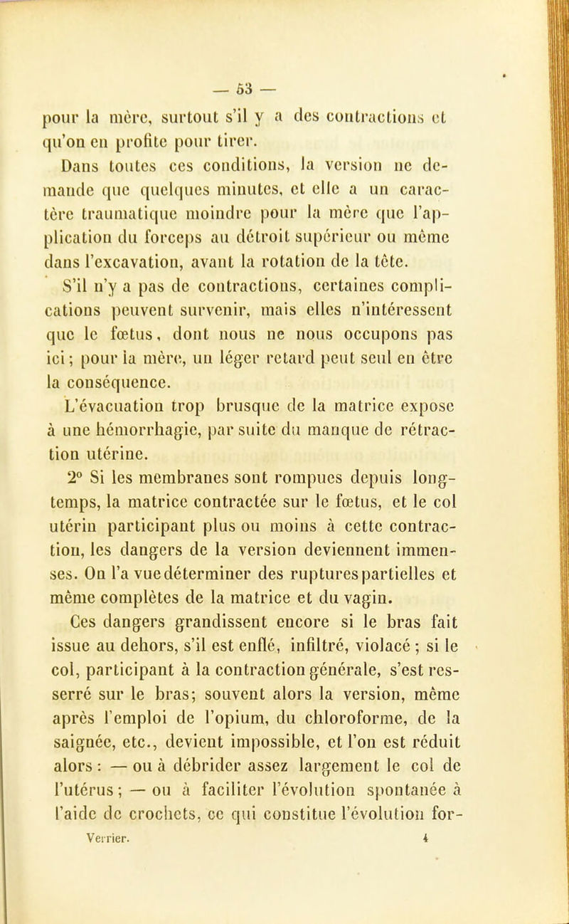 — 63 — pour la mère, surtout s'il y a des coutractious et qu'on eu profite pour tirer. Dans toutes ces conditions, la version ne de- mande que quelques minutes, et elle a un carac- tère trauniatique moindre pour la mère que l'ap- plication du forceps au détroit supérieur ou même dans l'excavation, avant la rotation de la tête. S'il n'y a pas de contractions, certaines compli- cations peuvent survenir, mais elles n'intéressent que le fœtus, dont nous ne nous occupons pas ici ; pour la mère, un léger retard peut seul en être la conséquence. L'évacuation trop brusque de la matrice expose à une hémorrhagie, par suite du manque de rétrac- tion utérine. 2° Si les membranes sont rompues depuis long- temps, la matrice contractée sur le fœtus, et le col utérin participant plus ou moins à cette contrac- tion, les dangers de la version deviennent immen- ses. On l'a vue déterminer des ruptures partielles et même complètes de la matrice et du vagin. Ces dangers grandissent encore si le bras fait issue au dehors, s'il est enflé, infiltré, violacé ; si le col, participant à la contraction générale, s'est res- serré sur le bras; souvent alors la version, même après l'emploi de l'opium, du chloroforme, de la saignée, etc., devient impossible, et l'on est réduit alors : — ou à débrider assez largement le col de l'utérus ;—ou à faciliter l'évolution spontanée à l'aide de crochets, ce qui constitue l'évolution for- Veirier. 4