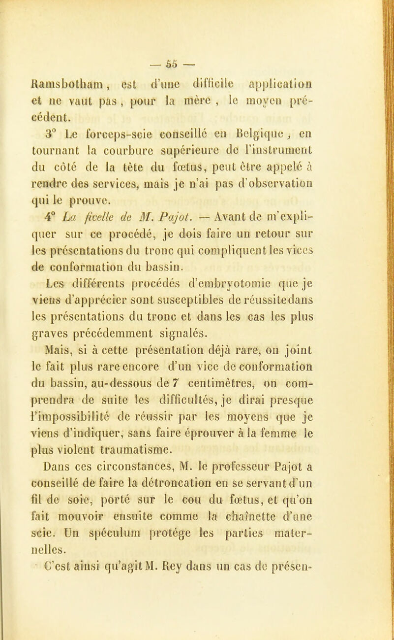 — Ô5 — Ramsbotham, est d'une cliflicile application et ne vaut pas , pour la mère , le moyeu pré- cédent. 3 Le forceps-scie conseille en Belgique, en tournant la courbure supérieure de l'instrument du côté de la tête du fœtus, peut être appelé à rendre des services, mais je n'ai pas d'observation qui le prouve. 4** La ficelle de 31. Pajot. — Avant de m'expli- quer sur ce procédé, je dois faire un retour sur les présentations du tronc qui compliquent les vices de conformation du bassin. Les différents procédés d'embryotomie que je viens d'apprécier sont susceptibles de réussitedans les présentations du tronc et dans les cas les plus graves précédemment signalés. Mais, si à cette présentation déjà rare, on joint le fait plus rare encore d'un vice de conformation du bassin, au-dessous de 7 centimètres, on com- prendra de suite les difficultés, je dirai presque l'impossibilité de réussir par les moyens que je viens d'indiquer, sans faire éprouver à la femme le plus violent traumatisme. Dans ces circonstances, M. le professeur Pajot a conseillé de faire la détroncation en se servant d'un fil de soie, porté sur le cou du fœtus, et qu'on fait mouvoir ensuite comme la chaînette d'une scie. Un spéculum protège les parties mater- nelles. C'est ainsi qu'agit M. Rcy dans un cas do présen-