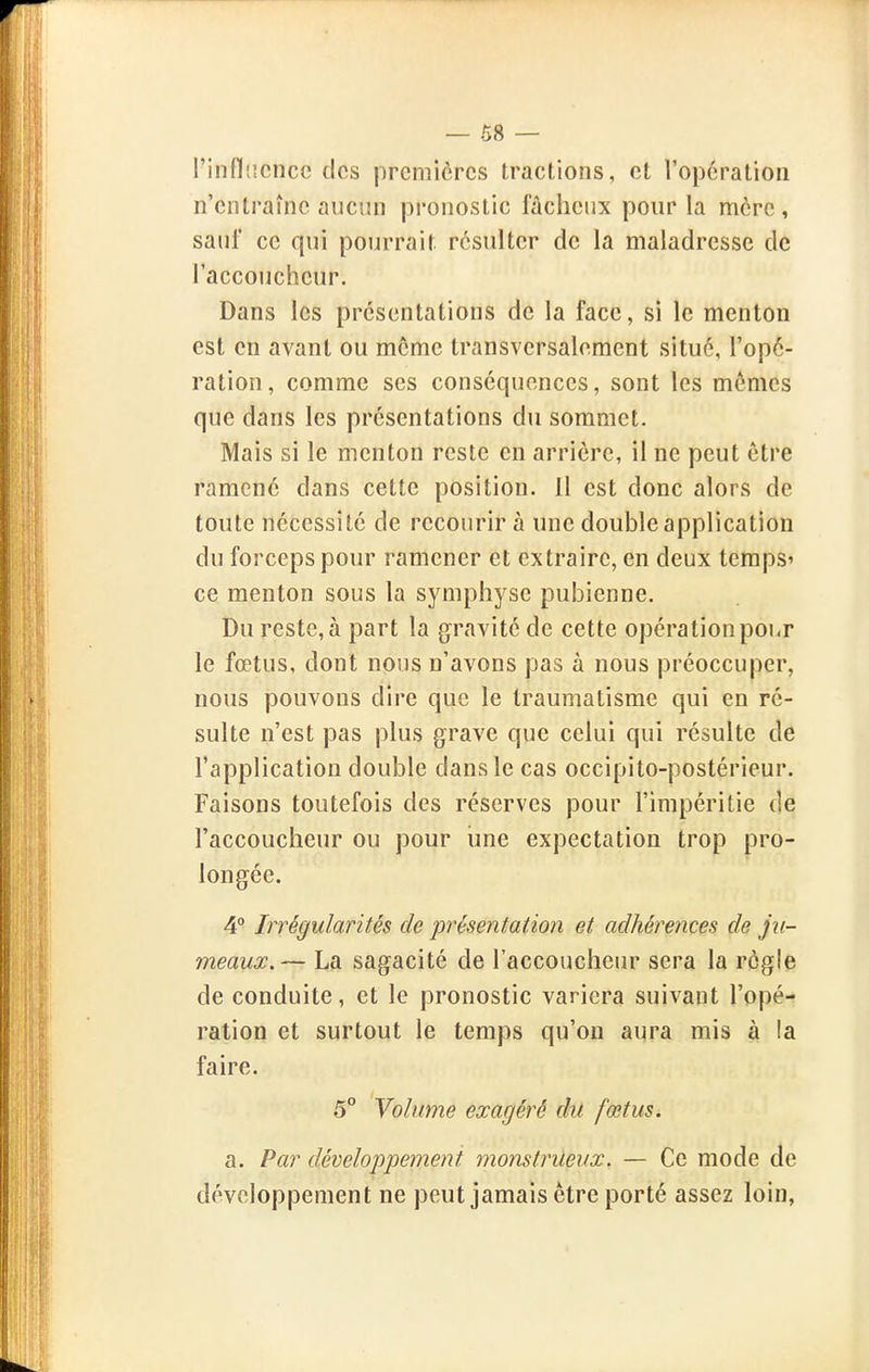 — 08 — l'infliicncc des premières tractions, et l'opération n'entraîne aucun pronostic fâcheux pour la mère, sauf ce qui pourrait résulter de la maladresse de l'accoucheur. Dans les présentations de la face, si le menton est en avant ou môme transversalement situé, l'opé- ration, comme ses conséquences, sont les mêmes que dans les présentations du sommet. Mais si le menton reste en arrière, il ne peut être ramené dans cette position. Il est donc alors de toute nécessité de recourir à une double application du forceps pour ramener et extraire, en deux terapS' ce menton sous la symphyse pubienne. Du reste, à part la gravité de cette opérationpoi.r le fœtus, dont nous n'avons pas à nous préoccuper, nous pouvons dire que le traumatisme qui en ré- sulte n'est pas plus grave que celui qui résulte de l'application double dans le cas occipito-postérieur. Faisons toutefois des réserves pour l'impéritie de l'accoucheur ou pour une expectation trop pro- longée. 4° Irrégularités de présentation et adhérences de ju- meaux.— La sagacité de l'accoucheur sera la règle de conduite, et le pronostic variera suivant l'opé- ration et surtout le temps qu'on aura mis à la faire. 5° Volume exagéré du fœtus, a. Par développement monstrueux. — Ce mode de développement ne peut jamais être porté assez loin,