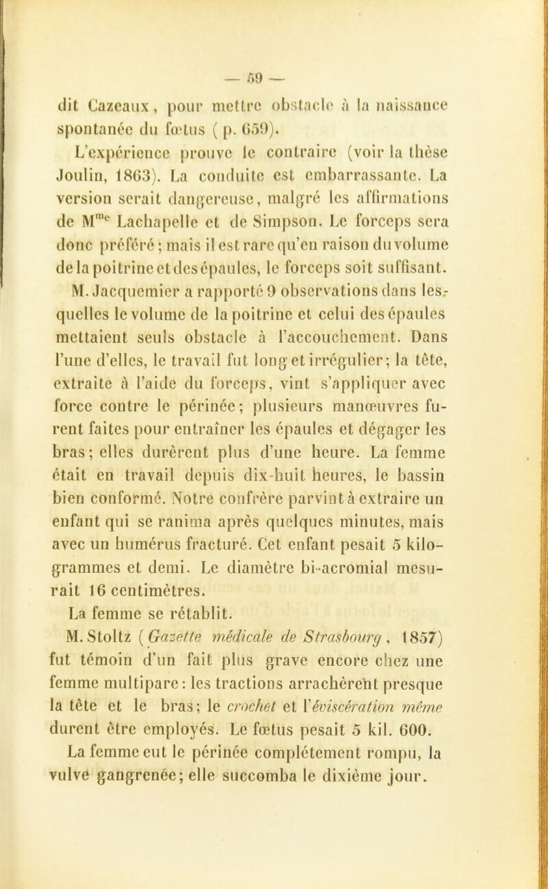 — 09 — dit Cazeaiix, pour mettre obstacle à la jiaissance spontanée du fœtus ( p. 659). L'expérience prouve le contraire (voir la thèse Joulin, 1863). La conduite est embarrassante. La version serait dangereuse, malgré les affirmations de M'* Lachapelle et de Simpson. Le forceps sera donc préféré ; mais il est rare qu'en raison du volume de la poitrine et des épaules, le forceps soit suffisant. M. Jacqucmier a rapporté 9 observations dans les,- quelles le volume de la poitrine et celui des épaules mettaient seuls obstacle à l'accouchement. Dans l'une d'elles, le travail fut long et irrégulier; la tête, extraite à l'aide du forceps, vint s'appliquer avec force contre le périnée; plusieurs manœuvres fu- rent faites pour entraîner les épaules et dégager les bras ; elles durèrent plus d'une heure. La femme était en travail depuis dix huit heures, le bassin bien conformé. Notre confrère parvint à extraire un enfant qui se ranima après quelques minutes, mais avec un humérus fracturé. Cet enfant pesait 5 kilo- grammes et demi. Le diamètre bi-acromial mesu- rait 16 centimètres. La femme se rétablit. M. Stoltz {Gazette médicale de Strasbourg , 1857) fut témoin d'un fait plus grave encore chez une femme multipare: les tractions arrachèrent presque la tête et le bras ; le crochet et \éviscération même durent être employés. Le fœtus pesait 5 kil. 600. La femme eut le périnée complètement rompu, la vulve gangrenée; elle succomba le dixième jour.