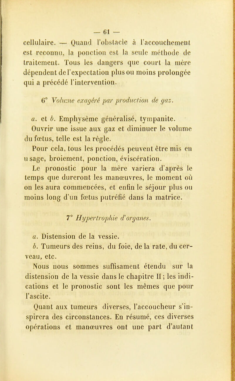 cellulaire. — Quand l'obstacle à l'accouchenieni est reconnu, la ponction est la seule méthode de traitement. Tous les dangers que court la mère dépendent de l'expectation plus ou moins prolongée qui a précédé l'intervention. 6° Volume exagéré par production de gaz. a. et b. Emphysème généralisé, tympanite. Ouvrir une issue aux gaz et diminuer le volume du fœtus, telle est la règle. Pour cela, tous les procédés peuvent être mis en usage, broiement, ponction, éviscération. Le pronostic pour la mère variera d'après le temps que dureront les manœuvres, le moment où on les aura commencées, et enfin le séjour plus ou moins long d'un fœtus putréfié dans la matrice. 7° Hypertrophie d'organes. a. Distension de la vessie. b. Tumeurs des reins, du foie, de la rate, du cer- veau, etc. Nous nous sommes suffisament étendu sur la distension de la vessie dans le chapitre II ; les indi- cations et le pronostic sont les mêmes que pour l'ascite. Quant aux tumeurs diverses, l'accoucheur s'in- spirera des circonstances. En résumé, ces diverses opérations et manœuvres ont une part d'autant