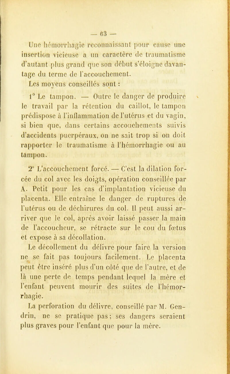 Une hémorrhagic reconnaissant pour cause une insertion vicieuse a un caractère de traumatisme d'autant plus grand que son début s'éloigne davan- tage du terme de l'accouchement. Les moyens conseillés sont : 1° Le tampon. — Outre le danger de produire le travail par la rétention du caillot, le tampon prédispose à l'inllammation de l'utérus et du vagin, si bien que, dans certains accouchements suivis d'accidents puerpéraux, on ne sait trop si on doit rapporter le traumatisme à l'hémorrhagie ou au tampon. 2° L'accouchement forcé. — C'est la dilation for- cée du col avec les doigts, opération conseillée par A. Petit pour les cas d'implantation vicieuse du placenta. Elle entraîne le danger de ruptures de l'utérus ou de déchirures du col. Il peut aussi ar- river que le col, après avoir laissé passer la main de l'accoucheur, se rétracte sur le cou du fœtus et expose à sa décollation. Le décollement du délivre pour faire la version ne se fait pas toujours facilement. Le placenta peut être inséré plus d'un côté que de l'autre, et de là une perte de temps pendant lequel la mère et l'enfant peuvent mourir des suites de l'hémor- rhagie. La perforation du délivre, conseillé par M. Gen- drin, ne se pratique pas; ses dangers seraient plus graves pour l'enfant que pour la mère.