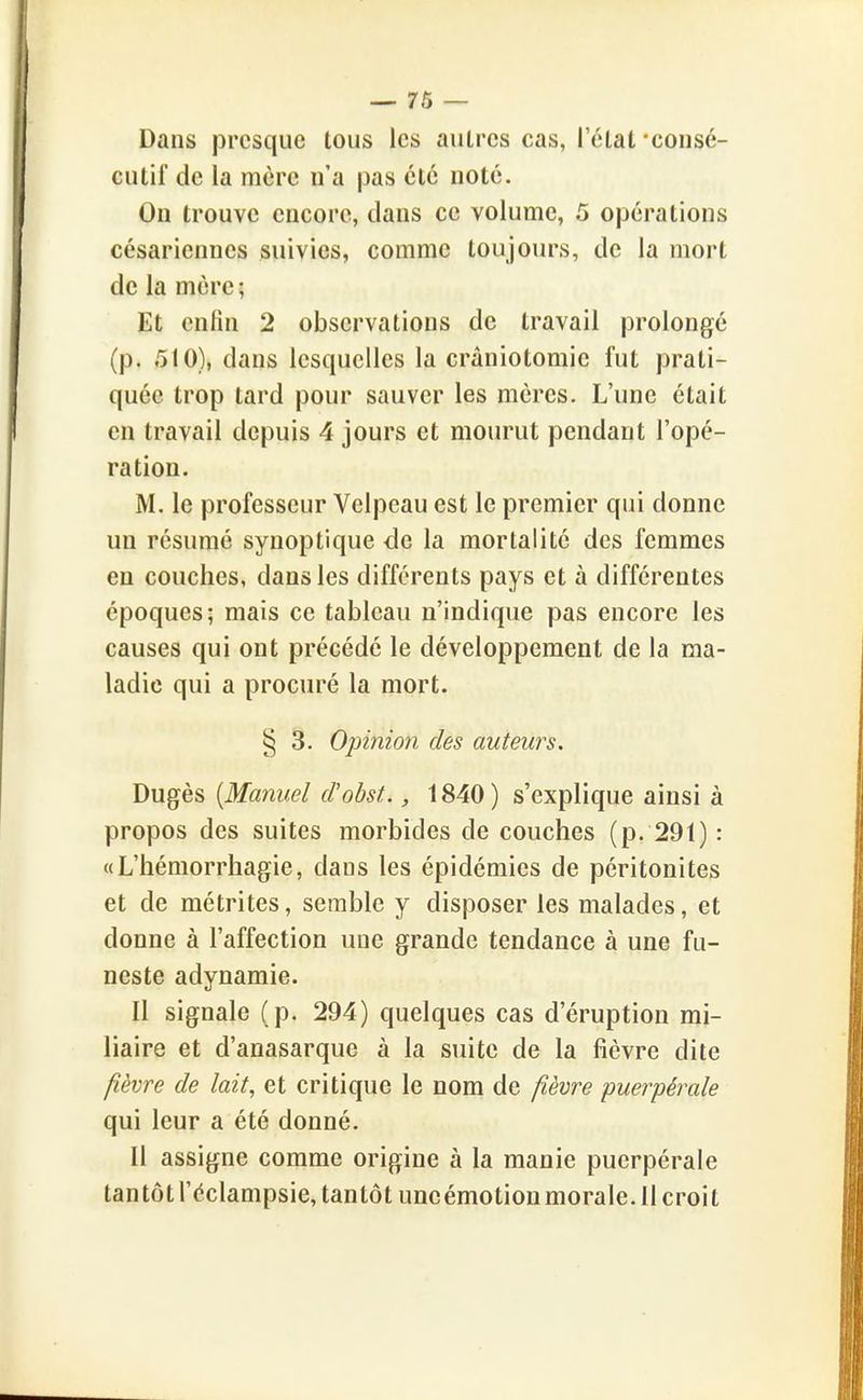 Dans presque tous les aulrcs cas, I elat •consé- cutif de la mère n'a pas été noté. On trouve encore, dans ce volume, 5 opérations césariennes suivies, comme toujours, de la mort de la mère ; Et enfin 2 observations de travail prolongé (p. 510), dans lesquelles la crâniotomie fut prati- quée trop tard pour sauver les mères. L'une était en travail depuis 4 jours et mourut pendant l'opé- ration. M. le professeur Velpeau est le premier qui donne un résumé synoptique de la mortalité des femmes en couches, dans les différents pays et à différentes époques; mais ce tableau n'indique pas encore les causes qui ont précédé le développement de la ma- ladie qui a procuré la mort. § 3. Opinion des auteurs. Dugès [Manuel d'obst., 1840) s'explique ainsi à propos des suites morbides de couches (p. 291) : «L'hémorrhagie, dans les épidémies de péritonites et de métrites, semble y disposer les malades, et donne à l'affection une grande tendance à une fu- neste adynamie. Il signale (p. 294) quelques cas d'éruption mi- liaire et d'anasarque à la suite de la fièvre dite fièvre de lait, et critique le nom de fièvre -puerpérale qui leur a été donné. Il assigne comme origine à la manie puerpérale tan tôt l'éclampsie, tantôt uneémotion morale. Il croit