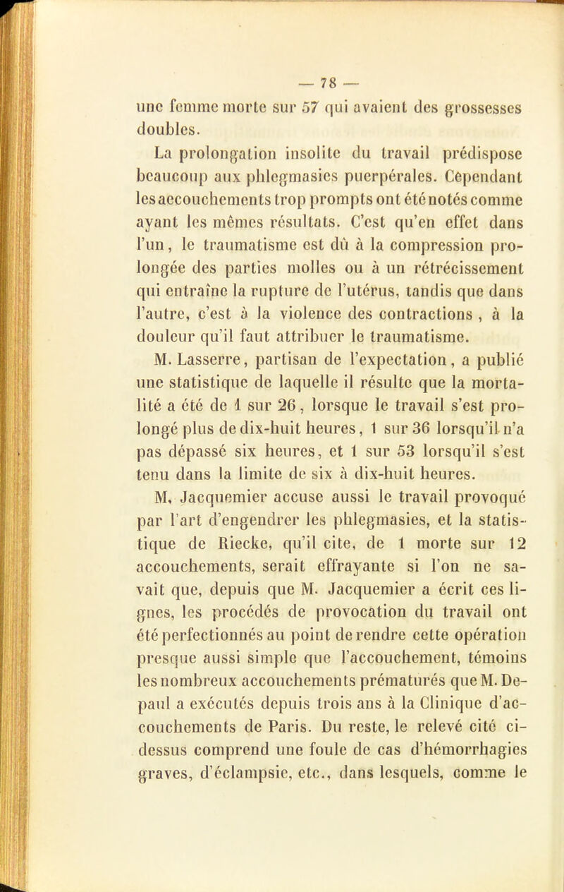 une femme morte sur 57 qui avaient des grossesses doubles. La prolongation insolite du travail prédispose beaucoup aux phlcgmasies puerpérales. Cependant les aecouchements trop prompts ont été notés comme ayant les mêmes résultats. C'est qu'en effet dans l'un, le traumatisme est dû à la compression pro- longée des parties molles ou à un rétrécissement qui entraîne la rupture de l'utérus, tandis que dans l'autre, c'est à la violence des contractions , à la douleur qu'il faut attribuer le traumatisme. M. Lasserre, partisan de l'expectation , a publié une statistique de laquelle il résulte que la morta- lité a été de 1 sur 26, lorsque le travail s'est pro- longé plus de dix-huit heures, 1 sur 36 lorsqu'il n'a pas dépassé six heures, et 1 sur 53 lorsqu'il s'est tenu dans la limite de six à dix-huit heures. M, Jacquemier accuse aussi le travail provoqué par l'art d'engendrer les phlegmasies, et la statis- tique de Riecke, qu'il cite, de 1 morte sur 12 accouchements, serait effrayante si l'on ne sa- vait que, depuis que M. Jacquemier a écrit ces li- gnes, les procédés de provocation du travail ont été perfectionnés au point de rendre cette opération presque aussi simple que l'accouchement, témoins les nombreux accouchements prématurés que M. De- paul a exécutés depuis trois ans à la Clinique d'ac- couchements de Paris. Du reste, le relevé cite ci- dessus comprend une foule de cas d'hémorrhagies graves, d'éclampsic, etc., dans lesquels, comme le