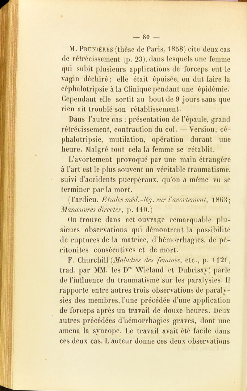 M. Prunièrks (thèse de Paris, 1858) cite deux cas de rétrécissement (p. 23), dans lesquels une femme qui subit plusieurs applications de forceps eut le vagin déchiré; elle était épuisée, on dut faire la céphalotripsie à la Clinique pendant une épidémie. Cependant elle sortit au bout de 9 jours sans que rien ait troublé son rétablissement. Dans l'autre cas : présentation de l'épaule, grand rétrécissement, contraction du col. —Version, cé- phalotripsie, mutilation, opération durant une heure. Malgré tout cela la femme se rétablit. L'avortement provoqué par une main étrangère à l'art est le plus souvent un véritable traumatisme, suivi d'accidents puerpéraux, qu'on a même vu se terminer par la mort. (Tardieu. Etudes méd.-lég. sur ïamrtement^ 1863; Manœuvres directes, p. 110. ) On trouve dans cet ouvrage remarquable plu- sieurs observations qui démontrent la possibilité de ruptures de la matrice, d'hémorrhagies, de pé- ritonites consécutives et de mort. F. Churchill (ilf«/a</2>5 des femmes, etc., p. 1121, trad. par MM. les D' Wieland et Dubrisay) parle de l'influence du traumatisme sur les paralysies. Il rapporte entre autres trois observations de paraly- sies des membres, l'une précédée d'une application de forceps après un travail de douze heures. Deux autres précédées d'hémorrhagies graves, dont une amena la syncope. Le travail avait été facile dans ces deux cas. L'auteur donne ces deux observations