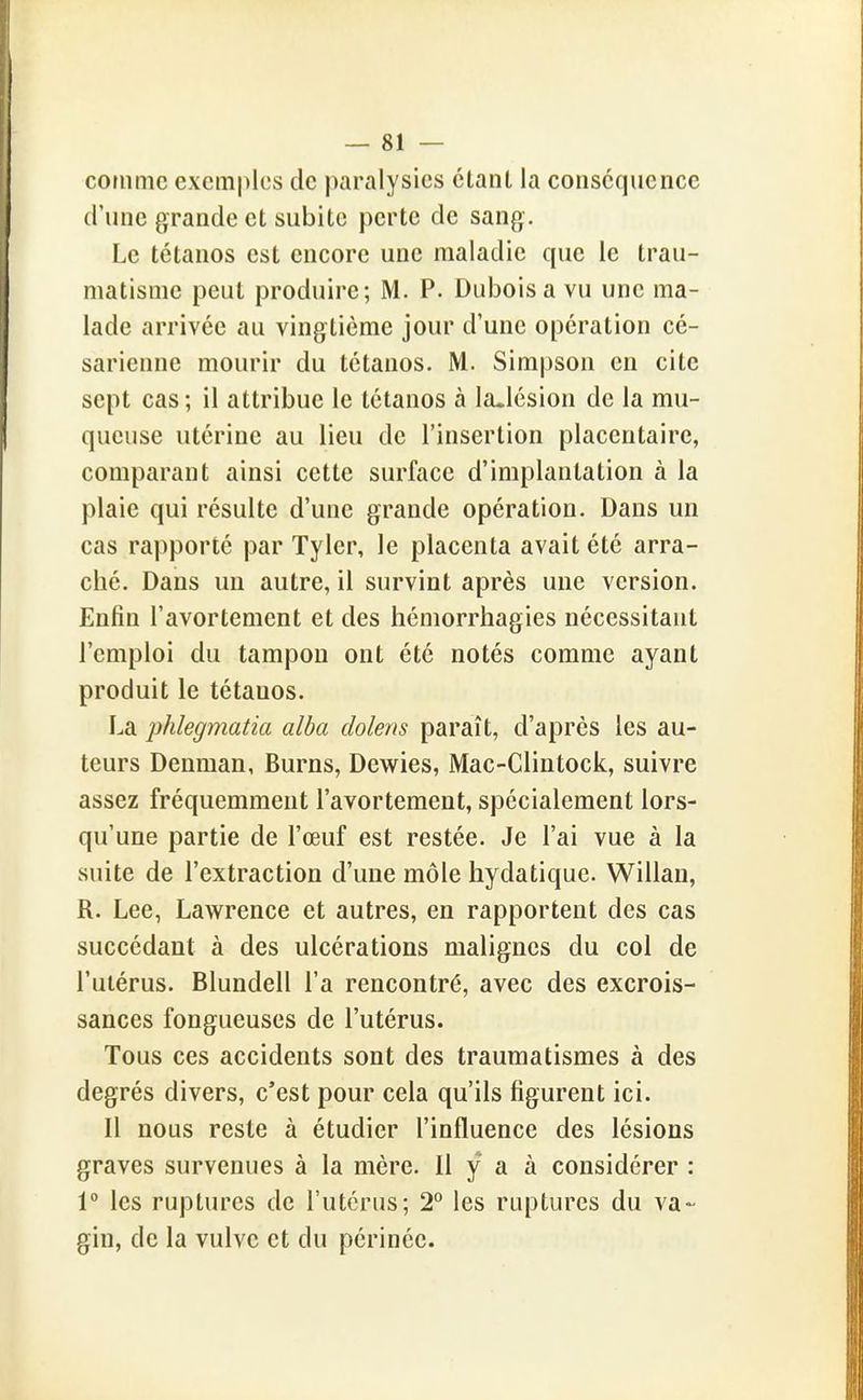 comme exemples de paralysies clant la conséquence (rune grande et subite perte de sang. Le tétanos est encore une maladie que le trau- matisme peut produire; M. P. Dubois a vu une ma- lade arrivée au vingtième jour d'une opération cé- sarienne mourir du tétanos. M. Simpson en cite sept cas ; il attribue le tétanos à la.lésion de la mu- queuse utérine au lieu de l'insertion placentaire, comparant ainsi cette surface d'implantation à la plaie qui résulte d'une grande opération. Dans un cas rapporté par Tyler, le placenta avait été arra- ché. Dans un autre, il survint après une version. Enfin l'avortement et des hémorrhagies nécessitant l'emploi du tampon ont été notés comme ayant produit le tétanos. La phlegmatia alba dolens paraît, d'après les au- teurs Denman, Burns, Dewies, Mac-Clintock, suivre assez fréquemment l'avortement, spécialement lors- qu'une partie de l'œuf est restée. Je l'ai vue à la suite de l'extraction d'une môle hydatique. Willau, R. Lee, Lawrence et autres, en rapportent des cas succédant à des ulcérations malignes du col de l'utérus. Blundell l'a rencontré, avec des excrois- sances fongueuses de l'utérus. Tous ces accidents sont des traumatismes à des degrés divers, c'est pour cela qu'ils figurent ici. 11 nous reste à étudier l'influence des lésions graves survenues à la mère. Il y a à considérer : 1° les ruptures de l'utérus; T les ruptures du va- gin, de la vulve et du périnée.