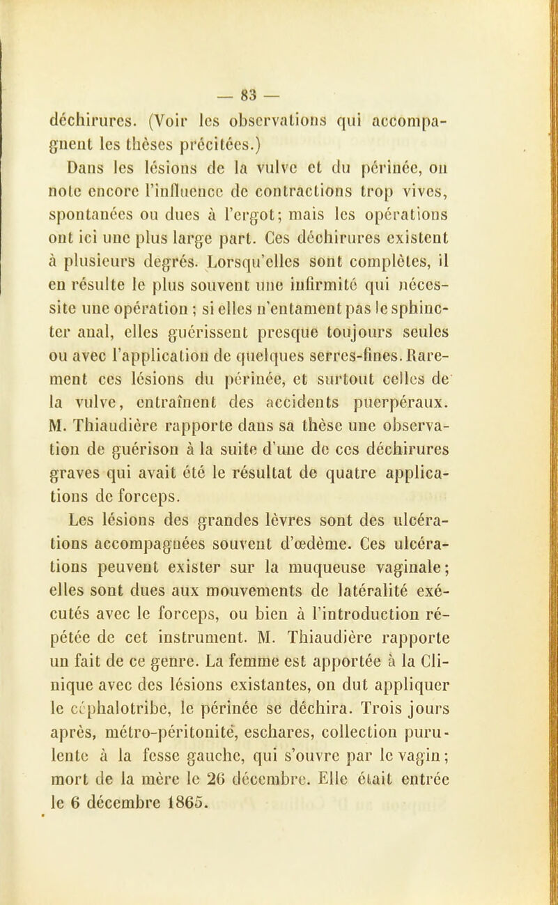 déchirures. (Voir les observations qui accompa- gnent les thèses précitées.) Dans les lésions de la vulve et du périnée, ou note encore l'influence de contractions trop vives, spontanées ou dues à l'ergot; mais les opérations ont ici une plus large part. Ces déchirures existent à plusieurs degrés. Lorsqu'elles sont complètes, il en résuite le plus souvent une infirmité qui néces- site une opération ; si elles n'entament pas le sphinc- ter anal, elles guérissent presque toujours seules ou avec l'application de quelques serres-fines. Rare- ment ces lésions du périnée, et surtout celles de la vulve, entraînent des accidents puerpéraux. M. Thiaudicre rapporte dans sa thèse une observa- tion de guérison à la suite d'une de ces déchirures graves qui avait été le résultat de quatre applica- tions de forceps. Les lésions des grandes lèvres sont des ulcéra- tions accompagnées souvent d'œdème. Ces ulcéra- tions peuvent exister sur la muqueuse vaginale; elles sont dues aux mouvements de latéralité exé- cutés avec le forceps, ou bien à l'introduction ré- pétée de cet instrument. M. Thiaudière rapporte un fait de ce genre. La femme est apportée à la Cli- nique avec des lésions existantes, on dut appliquer le ccphalotribe, le périnée se déchira. Trois jours après, métro-péritonite, eschares, collection puru- lente à la fesse gauche, qui s'ouvre par le vagin; mort de la mère le 26 décembre. Elle élait entrée le 6 décembre 1865.