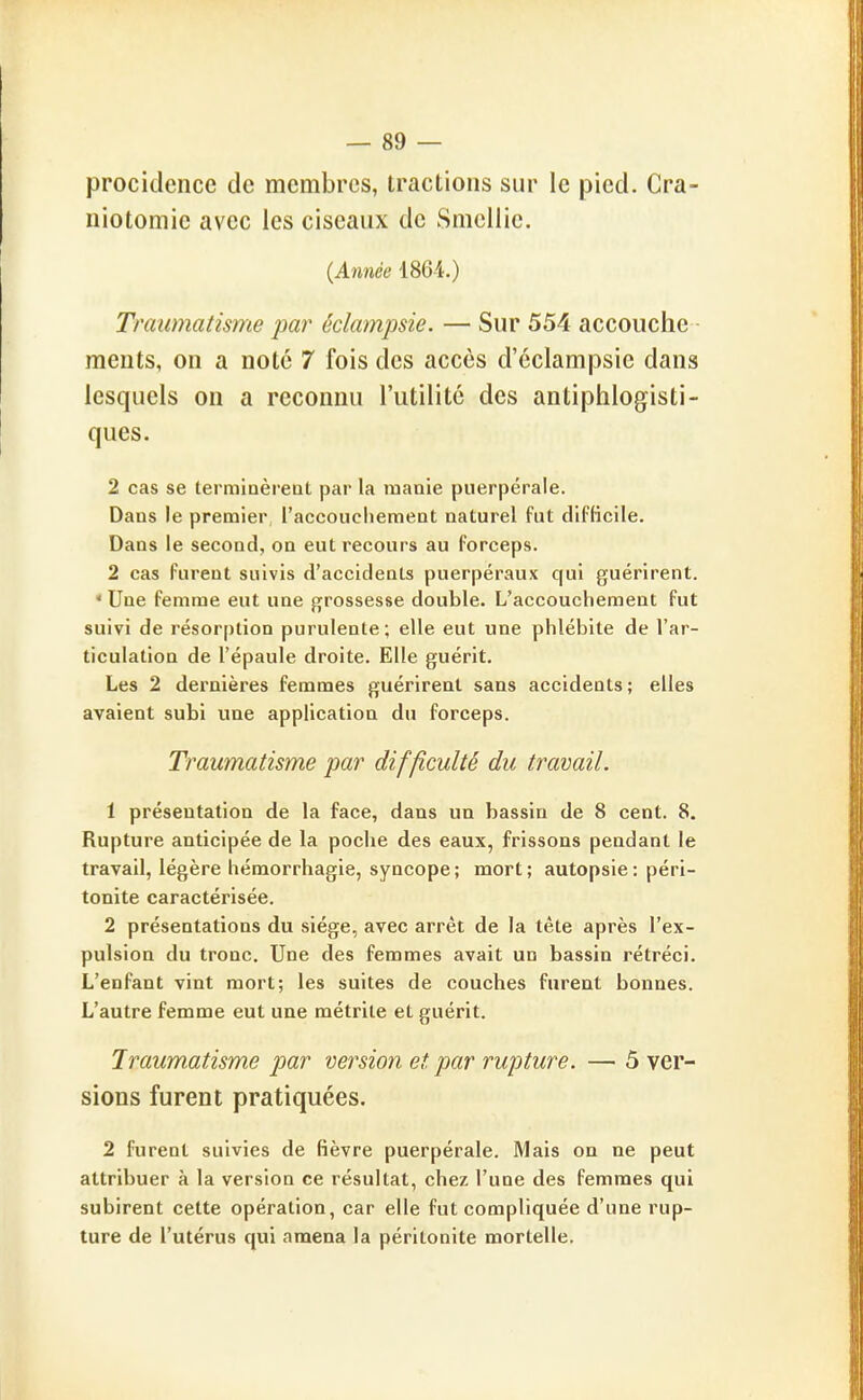 procidencc de membres, tractions sur le pied. Cra- iiiotomie avec les ciseaux de Smcllie. (Année 1864.) Traumatisme par éclampsie. — Sur 554 accouche • ments, on a noté 7 fois des accès d'éclampsie dans lesquels on a reconnu l'utilité des antiphlogisti- ques. 2 cas se termiaèreot par la manie puerpérale. Dans le premier l'accouchement naturel fut difficile. Dans le second, on eut recours au forceps. 2 cas furent suivis d'accidents puerpéraux qui guérirent. ' Une femme eut une grossesse double. L'accouchement fut suivi de résorption purulente; elle eut une phlébite de l'ar- ticulation de l'épaule droite. Elle guérit. Les 2 dernières femmes guérirent sans accidents; elles avaient subi vme application du forceps. Traumatisme par difficulté du travail. 1 présentation de la face, dans un bassin de 8 cent. 8. Rupture anticipée de la poche des eaux, frissons pendant le travail, légère hémorrhagie, syncope; mort; autopsie: péri- tonite caractérisée. 2 présentations du siège, avec arrêt de la tête après l'ex- pulsion du tronc. Une des femmes avait un bassin rétréci. L'enfant vint mort; les suites de couches furent bonnes. L'autre femme eut une métrite et guérit. Traumatisme par version et par rupture. — 5 ver- sions furent pratiquées. 2 furent suivies de fièvre puerpérale. Mais on ne peut attribuer à la version ce résultat, chez l'une des femmes qui subirent cette opération, car elle fut compliquée d'une rup- ture de l'utérus qui amena la péritonite mortelle.
