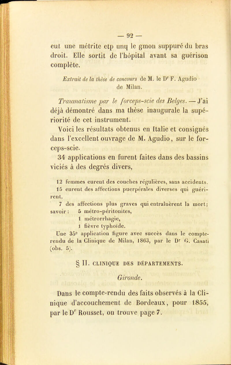 eul une métritc ctp unq le gmou suppuré du bras droit. Elle sortit de l'hôpital avant sa guérison complète. Extrait de la thèse de concours de M. le D'' F. Agudio de Milan. Traumatisme par le forceps-scie des Belges. — J'ai déjà démontré dans ma thèse inaugurale la supé- riorité de cet instrument. Voici les résultats obtenus en Italie et consignés dans l'excellent ouvrage de M. Agudio, sur le for- ceps-scie. 34 applications en furent faites dans des bassins viciés à des degrés divers, 12 femmes eureut des couches régulières, sans accidents. 15 eurent des affections puerpérales diverses qui guéri- rent, 7 des affections plus graves qui entraînèrent la mort; savoir : 5 métro-péritonites, 1 raétrorrhagie, 1 fièvre typhoïde. Une 36^ application figure avec succès dans le compte- rendu de la Clinique de Milan, 1863, par le Dr G. Casati (obs, 5). § II. CLINIQUE DES DÉPARTEMENTS. Gironde. Dans le compte-rendu des faits observés à la Cli- nique d'accouchement de Bordeaux, pour 1855, par le D Rousset, on trouve page 7.