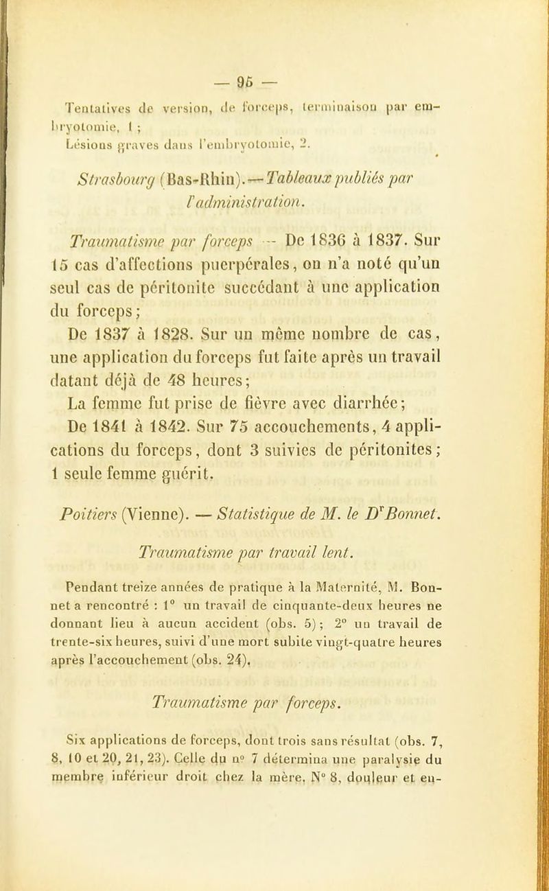 — 96 — Tentatives de version, de i'orceps, terminaison par era- liryotoniie, 1 ; Lésions {graves dans l'enibryotomie, 2. Strasbourg (hàS-Rhin). —'Tableauxpubliés par r administration. Traumatisme par forceps - De 1836 à 1837. Sur 15 cas d'affections puerpérales, on n'a note qu'un seul cas de péritonite succédant à une application du forceps; De 1837 à 1828. Sur un morne nombre de cas, une application du forceps fut faite après un travail datant déjà de 48 heures; La femme fut prise de fièvre avec diarrhée ; De 1841 à 1842. Sur 75 accouchements, 4 appli- cations du forceps, dont 3 suivies de péritonites; 1 seule femme guérit. Poitiers (Vienne). — Statistique de M. le Bonnet. Traumatisme par travail lent. Pendant treize années de pratique à la Maternité, M. Boa- net a rencontré : 1° un travail de cinquante-deux heures ne donnant lieu à aucun accident (obs. 5) ; 2 un travail de trente-six heures, suivi d'une mort subite vingt-quatre heures après l'accouchement (obs. 24). Traumatisme par forceps. Six applications de forceps, dont trois sans résultat (obs. 7, 8, 10 et 20, 21, 2.3j. Celle du 7 détermina une paralysie du membre inférieur droit chez la mère. N 8, douleur et eu-