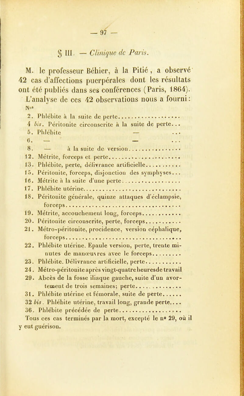 § m. — Clinique de Paris. M. le professeur fichier, à la Pitié, a observe 42 cas d'affections puerpérales dont les résultats ont été publiés dans ses conférences (Paris, 1864). L'analyse de ces 42 observations nous a fourni : No» 2. Phlébite à la suile de perte 4 bis. Péritonite circoascrite à la suite de perte... 5. Phlébite — 6. — — 8. — à la suite de versioa « 12. Métrite, forceps et perte 13. Phlébite, perte, délivrance artificielle 15. Péritonite, forceps, disjonction des symphyses... 16. Métrite à la suite d'une perte 17. Phlébite utérine 18. Péritonite générale, quinze attaques d'éclarapsie, forceps 19. Métrite, accouchement long, forceps 20. Péritonite circonscrite, perle, forceps 21. Métro-péritonite, procidence, version céphalique, forceps 22. Phlébite utérine. Epaule version, perte, trente mi- nutes de manœuvres avec le forceps 23. Phlébite. Délivrance artificielle, perte 24. Métro-péritonite après vingt-quatreheuresde travail 29. Abcès de la fosse iliaque gauche, suite d'un avor- tenaent de trois semaines; perte 31. Phlébite utérine et fémorale, suite de perte 32 bis. Phlébite utérine, travail long, grande perte.... 36. Phlébite précédée de perte Tous ces cas terminés par la mort, excepté le n» 29, où il y eut guérison.