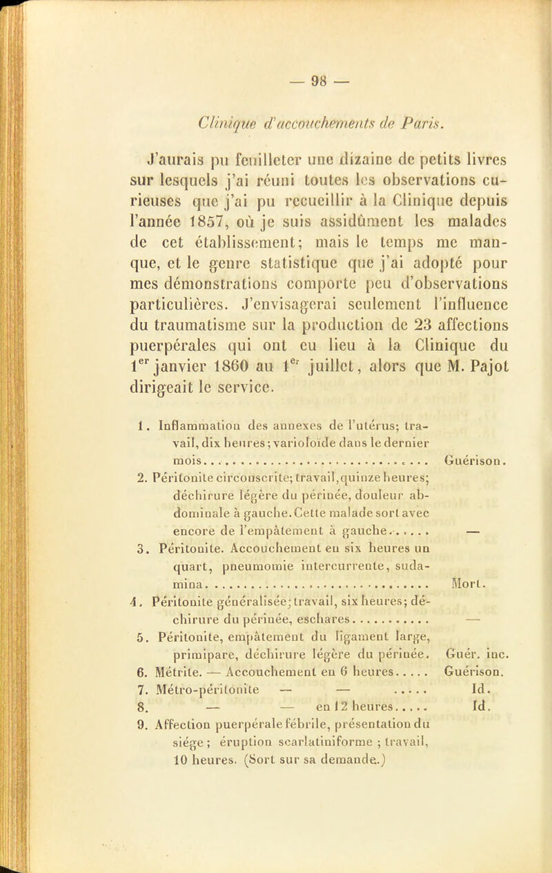 Clinique daccouchements de Paris. J'aurais pu feuilleter une dizaine de petits livres sur lesquels j'ai réuni toutes les observations cu- rieuses que j'ai pu recueillir à la Clinique depuis l'année 1857, où je suis assidûment les malades de cet établissement; mais le temps me man- que, et le genre statistique que j'ai adopté pour mes démonstrations comporte peu d'observations particulières. J'envisagerai seulement l'influence du traumatisme sur la production de 23 affections puerpérales qui ont eu lieu à la Clinique du rjanvier 1860 au 1^' juillet, alors que M. Pajot dirigeait le service. 1. InflammatioQ des annexes de l'utérus; tra- vail, dix heures; varioîoïde dans le dernier mois. c ... Guérison. 2. Péritonite circonscrite; travail,quinze heures; déchirure légère du périnée, douleur ab- dominale à gauche. Cette malade sort avec encore de l'empâtement à gauche. — 3. Péritonite. Accouchement eu six heures un quart, pneumomie intercurrente, suda- mina Mort. 4, Péritonite généralisée; travail, six heures; dé- chirure du périnée, eschares —■ 5. Péritonite, empâtement du ligament large, primipare, déchiruie légère du périnée. Guér. inc. 6. Métrile. — Accouchement eu 6 heures Guérison. 7. Métro-péritonite — — Id. 8. — — en 12 heures Id. 9. Affection puerpérale fébrile, présentation du siège; éruption scarlatiniforme ; travail, 10 heures. (Sort sur sa demande.)