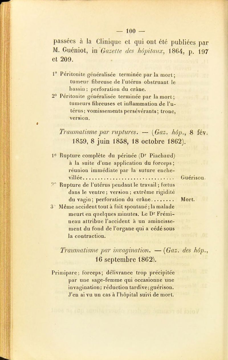 passées à la Clinique et qui ont été publiées par M. Guéniot, m 'Gazetle des hôpitauœ, 1864, p. 197 et 209. 1° Péritonite géoeralisée terminée par la mort; tumeur fibreuse tle l'ulérus obstruant le bassin ; perforation du crâne. 2° Péritonite généralisée terminée par la mort; tumeurs fibreuses et inflammation de l'u- térus; vomissements persévérants; tronc, version. Traumatisme par ruptures. — [Gaz. hôp., 8 fév. 1859, 8 juin 1858, 18 octobre 1862). 1° Rupture complète du périnée (D'' Piachaud) à la suite d'une application du forceps ; réunion immédiate par la suture enche- villée ? Rupture de l'utérus pendant le travail ; fœtus dans le ventre ; version ; extrême rigidité du vagin; perforation du crâne 3 ' Même accident tout à fait spontané ; la malade meurt en quelques minutes. Le D^ Frémi- neau attribue l'accident à un amincisse- ment du fond de l'organe qui a cédé sous la contraction. Traumatisme par invagination. — {Gaz. des hôp.^ 16 septembre 1862). Primipare; forceps; délivrance trop précipitée par une sage-femme qui occasionne une invagination; réduction tardive ; guérison. J'en ai vu un cas à l'hôpital suivi de mort. Guérison. Mort.