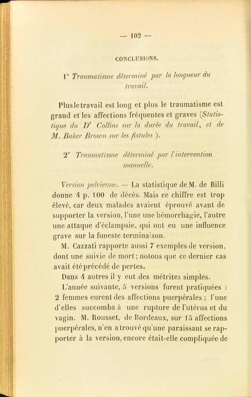 CONCLUSIONS. 1 Traumatisme déterminé par la longueur du travail. Plusletravail est long et plus le traumatisme est grand et les affections fréquentes et graves [Statis- tique du D Collins sur la durée du travail, et de M. Baker Brown sur les fistules ). 2° Traumatisme déterminé par F intervention manuelle. Veî'sion pelvienne. — La statistique de M. de Billi donne 4 p. 100 de décès. Mais ce chiffre est trop élevé, car deux malades avaient éprouvé avant de supporter la version, l'une une hémorrhag-ie, l'autre une attaque d'éclampsie, qui ont eu une influence grave sur la funeste terminaison. M. Cazzati rapporte aussi 7 exemples de version, dont une suivie de mort ; notons que ce dernier cas avait été précédé de pertes. Dans 4 autres il y eut des métrites simples. L'année suivante, 5 versions furent pratiquées : 2 femmes eurent des affections puerpérales ; l'une d'elles succomba à une rupture de l'utérus et du vagin. M. Roussel, de Bordeaux, sur 15 affections puerpérales, n'en a trouvé qu'une paraissant se rap- porter à la version, encore était-elle compliquée de