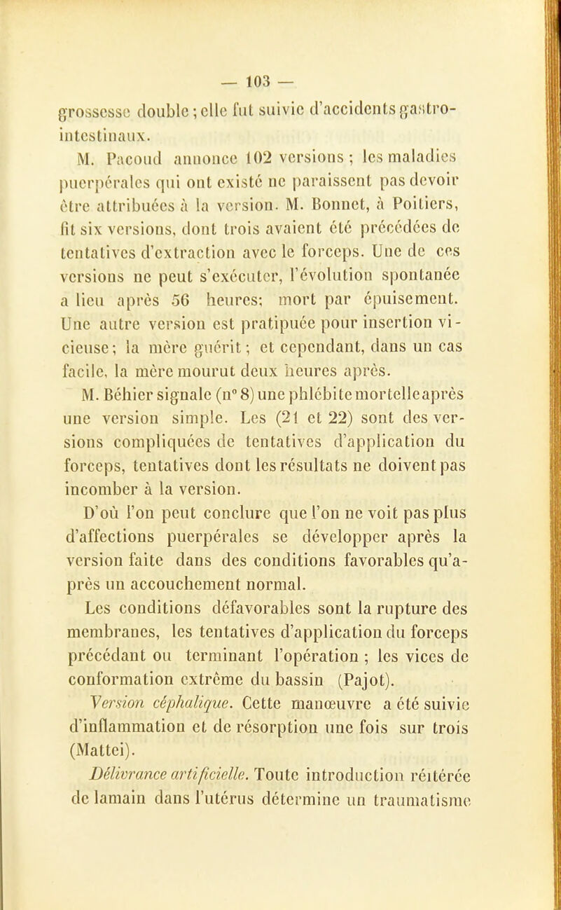 grossesse double ; elle lut suivie d'accidents gastro- iiitestiiiaux. M. Pacoud aiiiioiice 102 versions; les maladies puerpérales qui ont existé ne paraissent pas devoir être attribuées à la version. M. Bonnet, à Poitiers, fit six versions, dont trois avaient été précédées de tentatives d'extraction avec le forceps. Une de ces versions ne peut s'exécuter, l'évolution spontanée a lieu après 56 heures; mort par épuisement. Une autre version est pratipuée pour insertion vi- cieuse; la mère guérit; et cependant, dans un cas facile, la mère mourut deux heures après. M. Béhier signale (n 8) une phlébitemortelleaprès une version simple. Les (21 et 22) sont des ver- sions compliquées de tentatives d'application du forceps, tentatives dont les résultats ne doivent pas incomber à la version. D'où l'on peut conclure que l'on ne voit pas plus d'affections puerpérales se développer après la version faite dans des conditions favorables qu'a- près un accouchement normal. Les conditions défavorables sont la rupture des membranes, les tentatives d'application du forceps précédant ou terminant l'opération ; les vices de conformation extrême du bassin (Pajot). Version céphalique. Cette manœuvre a été suivie d'inflammation et de résorption une fois sur trois (iMattei). Délivrance artificielle. Toute introduction réitérée delamain dans l'utérus détermine un traumatisme