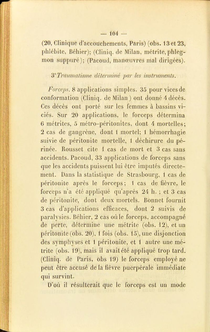 (20, Clinique d'acconchemcnls, Paris) (obs. 13 et 23, phlébite, Béhier); (Cliniq. de Milan, métrite, phleg- mon suppure); (Pacoud, manœuvres mal dirigées). dt Traumatisme déterminé par les instruments. Forceps. 8 applications simples. 35 pour vices de conformation (Cliniq. de Milan ) ont donné 4 décès. Ces décès ont porté sur les femmes à bassins vi- ciés. Sur 20 applications, le forceps détermina 6 métrites, 5 métro-péritonites, dont 4 mortelles; 2 cas de gangrène, dont 1 mortel; 1 hémorrhagie suivie de péritonite mortelle, 1 déchirure du pé- rinée. Rousset cite 1 cas de mort et 3 cas sans accidents. Pacoud, 33 applications de forceps sans que les accidents puissent lui être imputés directe- ment. Dans la statistique de Strasbourg, 1 cas de péritonite après le forceps; 1 cas de fièvre, le forceps n'a été appliqué qu'après 24 h. ; et 3 cas de péritonite, dont deux mortels. Bonnet fournit 3 cas d'applications efficaces, dont 2 suivis de paralysies. Béhier, 2 cas où le forceps, accompagné de perte, détermine une métrite (obs. 12), et un péritonite (obs. 20), 1 fois (obs. 15), une disjonction des symphyses et 1 péritonite, et 1 autre une mé- trite (obs. 19), mais il avait été appliqué trop tard. (Cliniq. de Paris, obs 19) le forceps employé ne peut être accusé de la fièvre puerpérale immédiate qui survint. D'où il résulterait que le forceps est un mode