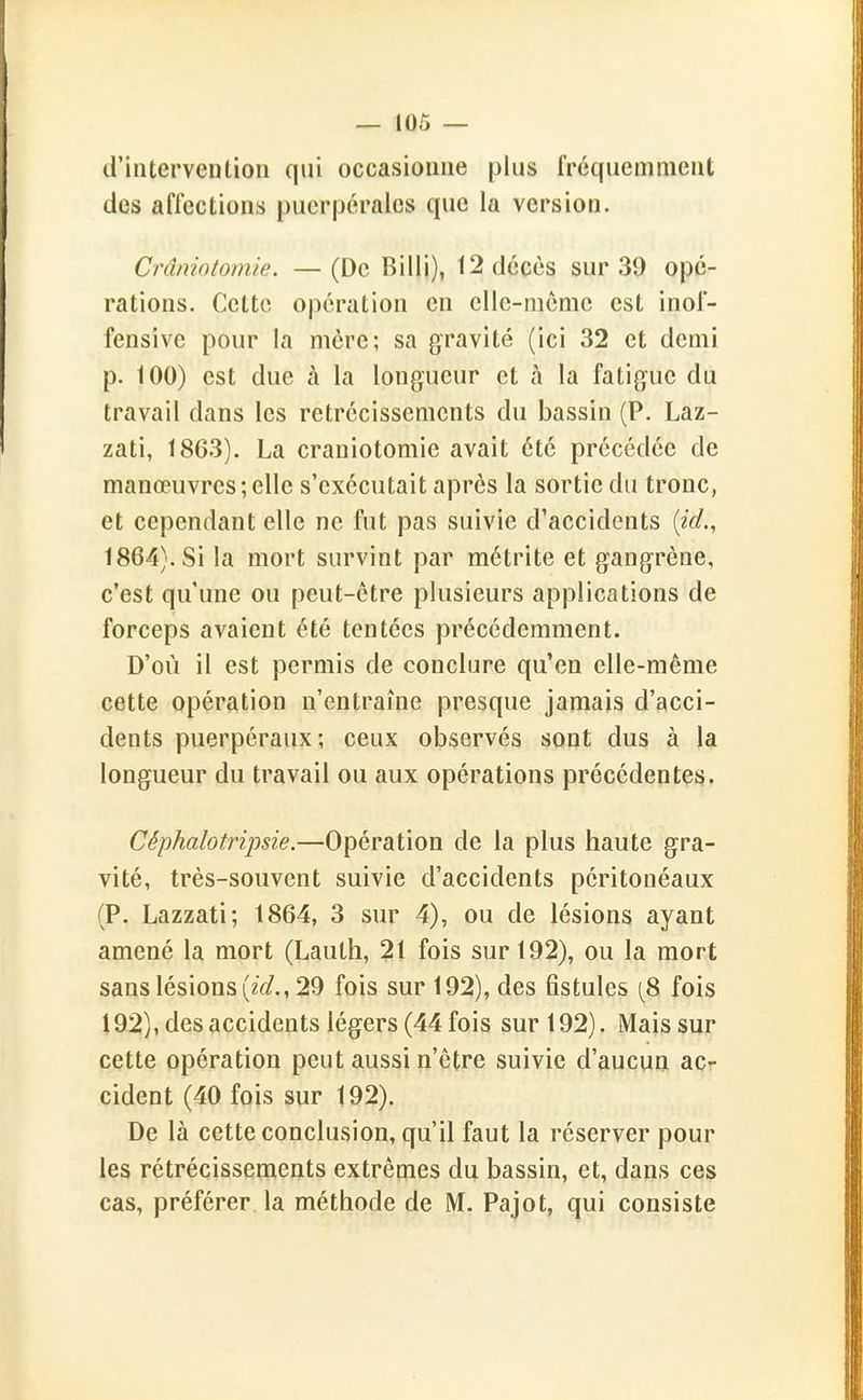 d'intervention qui occasionne plus fréquemment des affections puerpérales que la version. Crâniotomie. — (De Billi), 12 décès sur 39 opé- rations. Cette opération en clle-nième est inof- fensive pour la mère; sa gravité (ici 32 et demi p. 100) est due à la longueur et à la fatigue du travail dans les rétrécissements du bassin (P. Laz- zati, 1863). La crâniotomie avait été précédée de manœuvres;elle s'exécutait après la sortie du tronc, et cependant elle ne fut pas suivie d'accidents [ici., 1864). Si la mort survint par métrite et gangrène, c'est qu'une ou peut-être plusieurs applications de forceps avaient été tentées précédemment. D'où il est permis de conclure qu'en elle-même cette opération n'entraîne presque jamais d'acci- dents puerpéraux; ceux observés sont dus à la longueur du travail ou aux opérations précédentes. Céphalotripsie.—Opération de la plus haute gra- vité, très-souvent suivie d'accidents péritonéaux (P. Lazzati; 1864, 3 sur 4), ou de lésions ayant amené la mort (Lauth, 21 fois sur 192), ou la mort sans lésions (zV/., 29 fois sur 192), des fistules (^8 fois 192), des accidents légers (44 fois sur 192). Mais sur cette opération peut aussi n'être suivie d'aucun ac- cident (40 fois sur 192). De là cette conclusion, qu'il faut la réserver pour les rétrécissements extrêmes du bassin, et, dans ces cas, préférer la méthode de M. Pajot, qui consiste