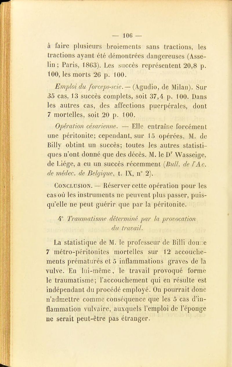 à faire plusieurs broiements sans tractions, les tractions ayant été démontrées dangereuses (Asse- lin; Paris, 1863). Les succès représentent 20,8 p. 100, les morts 26 p. 100. Emploi du forcejjs-scic — {k^wôÀo, de Milan). Sur 35 cas, 13 succès complets, soit 37,4 p. 100. Dans les autres cas, des affections puerpérales, dont 7 mortelles, soit 20 p. 100. Opération césarienne. — Elle entraîne forcément une péritonite; cependant, sur 15 opérées, M. de Billy obtint un succès; toutes les autres statisti- ques n'ont donné que des décès. M. le D Wasseige, de Liège, a eu un succès récemment {Bull, de ÏAc. de médec. de Belgique, t. IX, n° 2). Conclusion. — Réserver cette opération pour les cas où les instruments ne peuvent plus passer, puis- qu'elle ne peut guérir que par la péritonite. 4° Traumatisme déterminé par la provocation du travail. La statistique de M. le professeur de Billi donne 7 métro-péritonites mortelles sur 12 accouche- ments prématurés et 5 inflammations graves de la vulve. En lui-même, le travail provoqué forme le traumatisme; l'accouchement qui en résulte est indépendant du procédé employé. On pourrait donc n'admettre comme conséquence que les 5 cas d'in- flammation vulvaire, auxquels l'emploi de l'éponge ne serait peut-être pas étranger.