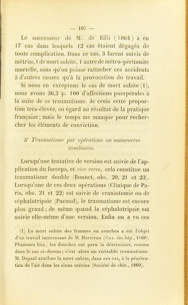 Le successeur de M. de Billi (18G4) a eu 17 cas dans lesquels 12 cas étaient dégages de toute complication. Dans ce cas, 3 furent suivis de métritc,! de mort subite, 1 autrede métro-péritonite mortelle, sans qu'on puisse rattacher ces accidents à d'autres causes qu'à la provocation du travail. Si nous en exceptons le cas de mort subite (1), nous avons 36,3 p. 100 d'affections puerpérales à la suite de ce traumatisme. Je crois cette propor- tion très-élevée, eu égard au résultat de la pratique française ; mais le temps me manque pour recher- cher les éléments de conviction. 5° Traumatisme par opérations ou manœuvres combinées. Lorsqu'une tentative de version est suivie de l'ap- plication du forceps, et vice versa, cela constitue un traumatisme double (Bonnet, obs. 20, 21 et 23). Lorsqu'une de ces deux opérations (Clinique de Pa- ris, obs. 21 et 22) est suivie de craniotomie ou de céphalotripsie (Pacoud), le traumatisme est encore plus grand ; de même quand la céphalotripsie est suivie elle-même d'une version. Enfin on a vu ces fl) La mort subite des femmes en couches a été l'objet d'un travail intéressant de M. Hervieux [Gaz. des hôp., 1866). Plusieurs fois, les douches ont paru la déterminer, comme dans le cas ci-dessus; c'est alors un véritable traumatisme. M. Depaul attribue la mort subite, dans ces cas, à la pénétra- tiou de l'air daas les siuus utérins (Société de chir., 1860).
