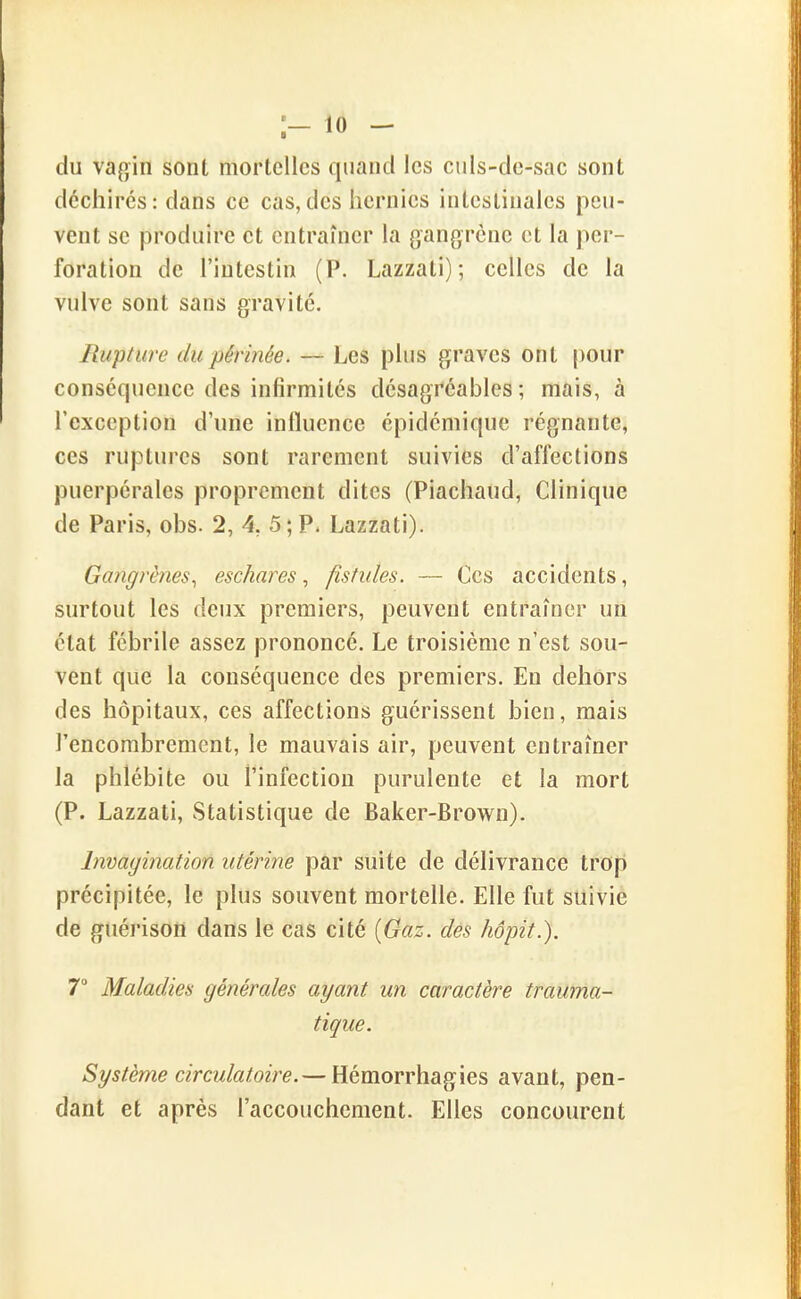 ;— 10 — du vagin sont mortelles quand les culs-de-sac sont déchires: dans ce cas,des hernies intestinales peu- vent se produire et entramer la gangrène et la per- foration de l'intestin (P. Lazzati) ; celles de la vulve sont sans gravité. Rupture du périnée. — Les plus graves ont |)Our conséquence des infirmités désagréables ; mais, à l'exception d'une influence épidémique régnante, ces ruptures sont rarement suivies d'affections puerpérales proprement dites (Piachaud, Clinique de Paris, obs. 2, 4, 5; P. Lazzati). Gaîigrènes^ eschares ^ fistules. — Ces accidents, surtout les deux premiers, peuvent entrafner un état fébrile assez prononcé. Le troisième n'est sou- vent que la conséquence des premiers. En dehors des hôpitaux, ces affections guérissent bien, mais l'encombrement, le mauvais air, peuvent entraîner la phlébite ou l'infection purulente et la mort (P. Lazzati, Statistique de Baker-Brown). Invagination utérine par suite de délivrance trop précipitée, le plus souvent mortelle. Elle fut suiviè de guéi'ison dans le cas cité [Gaz. dés hôpit.). T Maladies générales ayant un caractère trauma- tique. Système circulatoire.— Hémorrhagies avant, pen- dant et après l'accouchement. Elles concourent