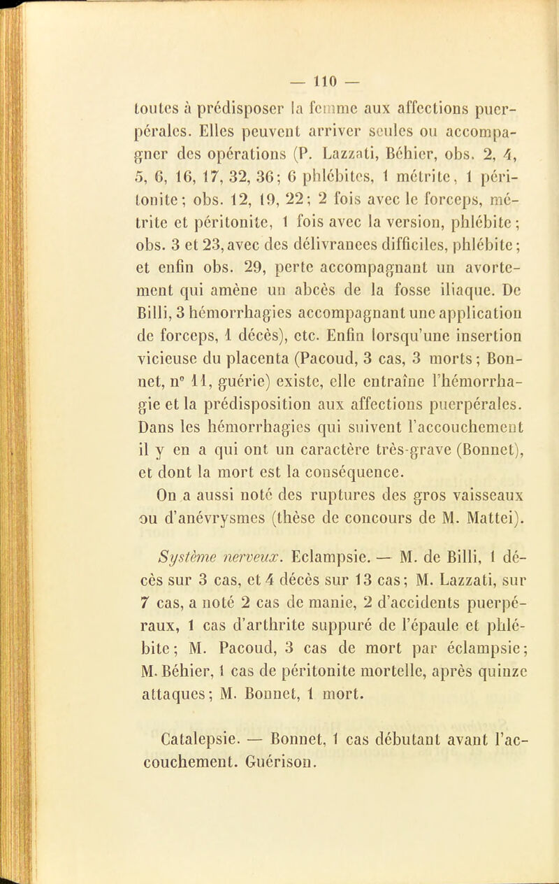 toutes à prédisposer la fctnme aux affections puer- pérales. Elles peuvent arriver seules ou accompa- gner des opérations (P. Lazzati, Béhier, obs. 2, 4, 5, 6, 16, 17, 32, 36; 6 phlébites, 1 métrite, 1 péri- tonite; obs. 12, 19, 22; 2 fois avec le forceps, mé- trite et péritonite, 1 fois avec la version, phlébite ; obs. 3 et 23, avec des délivrances difficiles, phlébite ; et enfin obs. 29, perte accompagnant un avorte- ment qui amène un abcès de la fosse iliaque. De Billi, 3 hémorrhagies accompagnant une application de forceps, 1 décès), etc. Enfin lorsqu'une insertion vicieuse du placenta (Pacoud, 3 cas, 3 morts; Bon- net, n 11, guérie) existe, elle entraîne l'hémorrha- gie et la prédisposition aux affections puerpérales. Dans les hémorrhagies qui suivent raccouchement il y en a qui ont un caractère très-grave (Bonnet), et dont la mort est la conséquence. On a aussi noté des ruptures des gros vaisseaux ou d'anévrysmes (thèse de concours de M. Mattei). Système nerveux. Eclampsie. — M. de Billi, 1 dé- cès sur 3 cas, et4 décès sur 13 cas; M. Lazzati, sur 7 cas, a noté 2 cas de manie, 2 d'accidents puerpé- raux, 1 cas d'arthrite suppuré de l'épaule et phlé- bite ; M. Pacoud, 3 cas de mort par éclampsie; M. Béhier, 1 cas de péritonite mortelle, après quinze attaques; M. Bonnet, 1 mort. Catalepsie. — Bonnet, 1 cas débutant avant l'ac- couchement. Guérison.