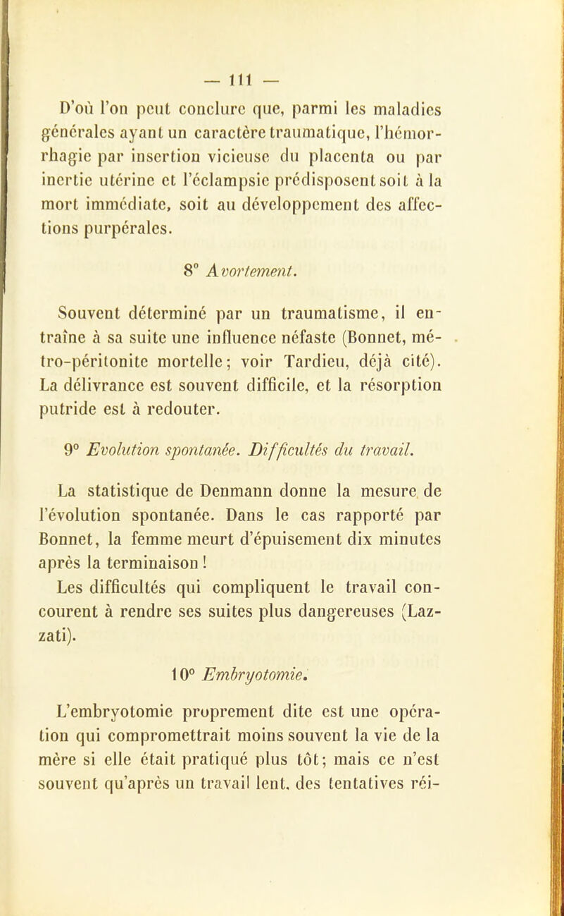 D'où l'on peut conclure que, parmi les maladies générales ayant un caractère traumatique, l'hémor- rhagie par insertion vicieuse du placenta ou par inertie utérine et l'éclampsie prédisposent soit à la mort immédiate, soit au développement des affec- tions purpérales. 8° Avortement. Souvent déterminé par un traumatisme, il en- traîne à sa suite une influence néfaste (Bonnet, mé- tro-péritonite mortelle; voir Tardieu, déjà cité). La délivrance est souvent difficile, et la résorption putride est à redouter. 9° Evolution spontanée. Difficultés du travail. La statistique de Denmann donne la mesure, de l'évolution spontanée. Dans le cas rapporté par Bonnet, la femme meurt d'épuisement dix minutes après la terminaison ! Les difficultés qui compliquent le travail con- courent à rendre ses suites plus dangereuses (Laz- zati). 10° Embryotomie. L'embryotomie proprement dite est une opéra- tion qui compromettrait moins souvent la vie de la mère si elle était pratiqué plus tôt; mais ce n'est souvent qu'après un travail lent, des tentatives réi-