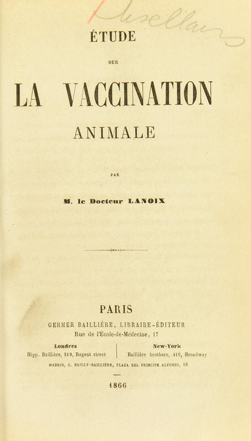 / ' ÉTUDE SUR LA ViVCCINATION ANIMALE PAR M. le Docteur LAMOIX PARIS GERMER BAILLIÈRE, LIBRAIRE-ÉDITEUR Rue de l'École-de-Médecine, 17 Londres Hipp. Bailliàre, 219, Regent street New-York BaiUière brothers, 410, Broadway MADRID, C. BAIliy-BAILUÈRE, PLAZA DEL PHINCIPB ALFONZO, 16 4866