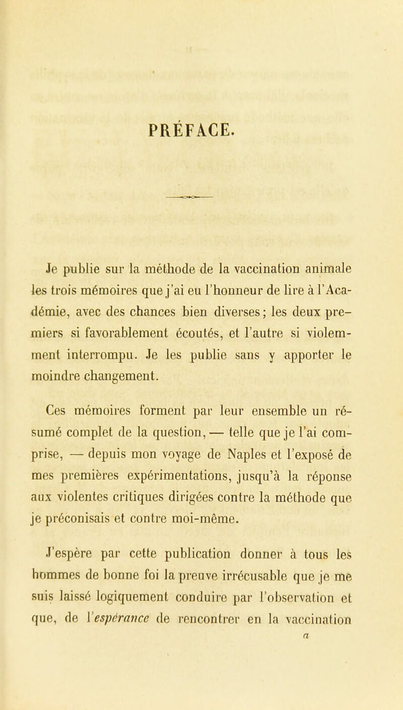 PRÉFACE. Je publie sur la méthode de la vaccination animale les trois mémoires que j'ai eu l'honneur de lire à l'Aca- démie, avec des chances bien diverses ; les deux pre- miers si favorablement écoutés, et l'autre si violem- ment interrompu. Je les publie sans y apporter le moindre changement. Ces mémoires forment par leur ensemble un ré- sumé complet de la question,— telle que je l'ai com- prise, — depuis mon voyage de Naples et l'exposé de mes premières expérimentations, jusqu'à la réponse aux violentes critiques dirigées contre la méthode que je préconisais et contre moi-même. J'espère par cette publication donner à tous les hommes de bonne foi la preuve irrécusable que je me suis laissé logiquement conduire par l'observation et que, de Vespérance de rencontrer en la vaccination a