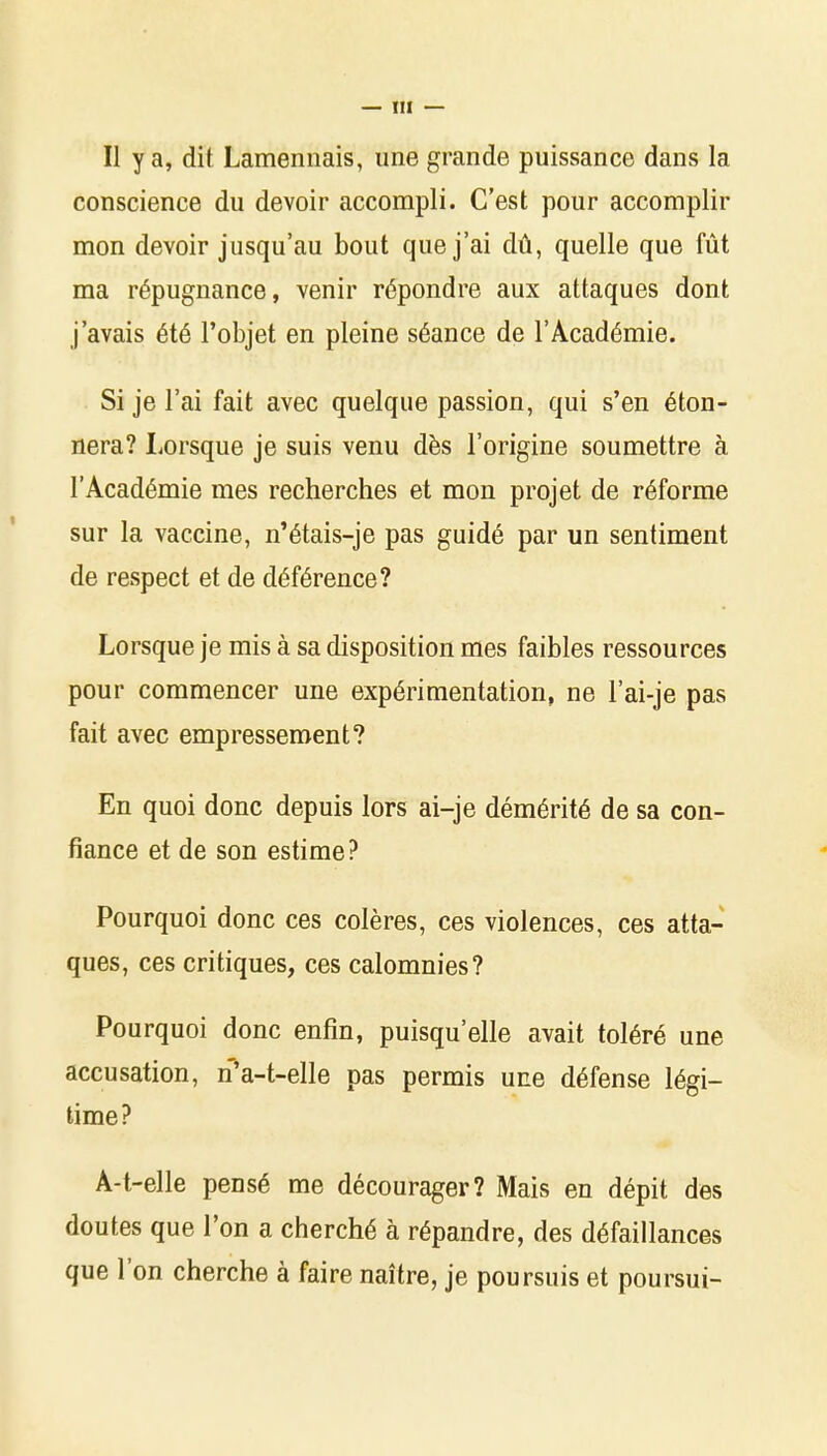 Il y a, dit Lamennais, une grande puissance dans la conscience du devoir accompli. C'est pour accomplir mon devoir jusqu'au bout que j'ai dû, quelle que fût ma répugnance, venir répondre aux attaques dont j'avais été l'objet en pleine séance de l'Académie. Si je l'ai fait avec quelque passion, qui s'en éton- nera? Lorsque je suis venu dès l'origine soumettre à l'Académie mes recherches et mon projet de réforme sur la vaccine, n'étais-je pas guidé par un sentiment de respect et de déférence? Lorsque je mis à sa disposition mes faibles ressources pour commencer une expérimentation, ne l'ai-je pas fait avec empressement? En quoi donc depuis lors ai-je démérité de sa con- fiance et de son estime? Pourquoi donc ces colères, ces violences, ces atta- ques, ces critiques, ces calomnies? Pourquoi donc enfin, puisqu'elle avait toléré une accusation, n'a-t-elle pas permis une défense légi- time? A-t-elle pensé me décourager? Mais en dépit des doutes que l'on a cherché à répandre, des défaillances que l'on cherche à faire naître, je poursuis et poursui-