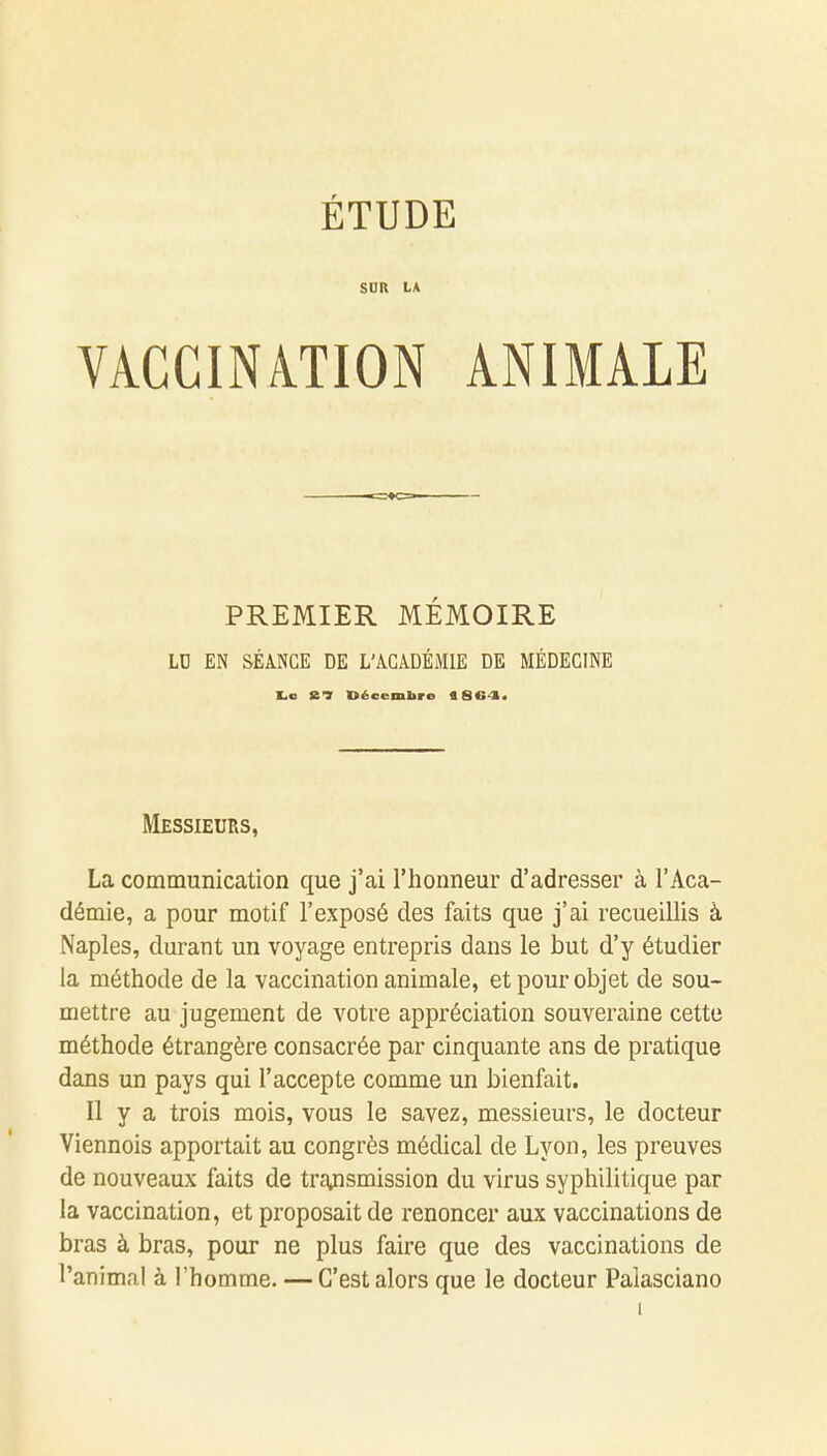 ÉTUDE SUR LA VACCINATION ANIMALE PREMIER MÉMOIRE LU EN SÉANCE DE L'ACADÉMIE DE MÉDECINE ■.s Décembre «S64. Messieurs, La communication que j'ai l'honneur d'adresser à l'Aca- démie, a pour motif l'exposé des faits que j'ai recueillis à Naples, durant un voyage entrepris dans le but d'y étudier la méthode de la vaccination animale, et pour objet de sou- mettre au jugement de votre appréciation souveraine cette méthode étrangère consacrée par cinquante ans de pratique dans un pays qui l'accepte comme un bienfait. Il y a trois mois, vous le savez, messieurs, le docteur Viennois apportait au congrès médical de Lyon, les preuves de nouveaux faits de transmission du virus syphilitique par la vaccination, et proposait de renoncer aux vaccinations de bras à bras, pour ne plus faire que des vaccinations de l'animal à l'homme. — C'est alors que le docteur Palasciano