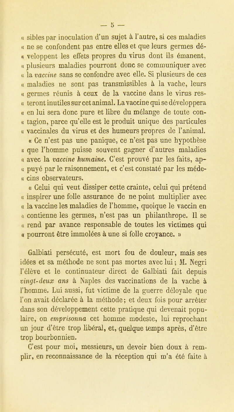 « sibles par inoculation d'un sujet à l'autre, si ces maladies « ne se confondent pas entre elles et que leurs germes dé- « veloppent les effets propres du virus dont ils émanent, <( plusieurs maladies pourront donc se communiquer avec « la vaccine sans se confondre avec elle. Si plusieurs de ces « maladies ne sont pas transmissibles à la vache, leurs (( germes réunis à ceux de la vaccine dans le virus res- « teront inutiles sur cet animal. La vaccine qui se développera « en lui sera donc pure et libre du mélange de toute con- « tagion, parce qu'elle est le produit unique des particules « vaccinales du virus et des humeurs propres de l'animal. « Ce n'est pas une panique, ce n'est pas une hypothèse Il que l'homme puisse souvent gagner d'autres maladies « avec la vaccine humaine. C'est prouvé par les faits, ap- (( puyé par le raisonnement, et c'est constaté par les méde- « cins observateurs. (1 Celui qui veut dissiper cette crainte, celui qui prétend « inspirer une folle assurance de ne point multiplier avec « la vaccine les maladies de l'homme, quoique le vaccin en (i contienne les germes, n'est pas un philanthrope. Il se (( rend par avance responsable de toutes les victimes qui « pourront être immolées à une si folle croyance. » Galbiati persécuté, est mort fou de douleur, mais ses idées et sa méthode ne sont pas mortes avec lui ; M. Negri l'élève et le continuateur direct de Galbiati fait depuis vingt-deux ans à Naples des vaccinations de la vache à l'homme. Lui aussi, fut victime de la guerre déloyale que l'on avait déclarée à la méthode; et deux fois pour arrêter dans son développement cette pratique qui devenait popu- laire, on emprisonna cet homme modeste, lui reprochant un jour d'être trop libéral, et, quelque temps après, d'être trop bourbonnien. C'est pour moi, messieurs, un devoir bien doux à rem- plir, en reconnaissance de la réception qui m'a été faite à