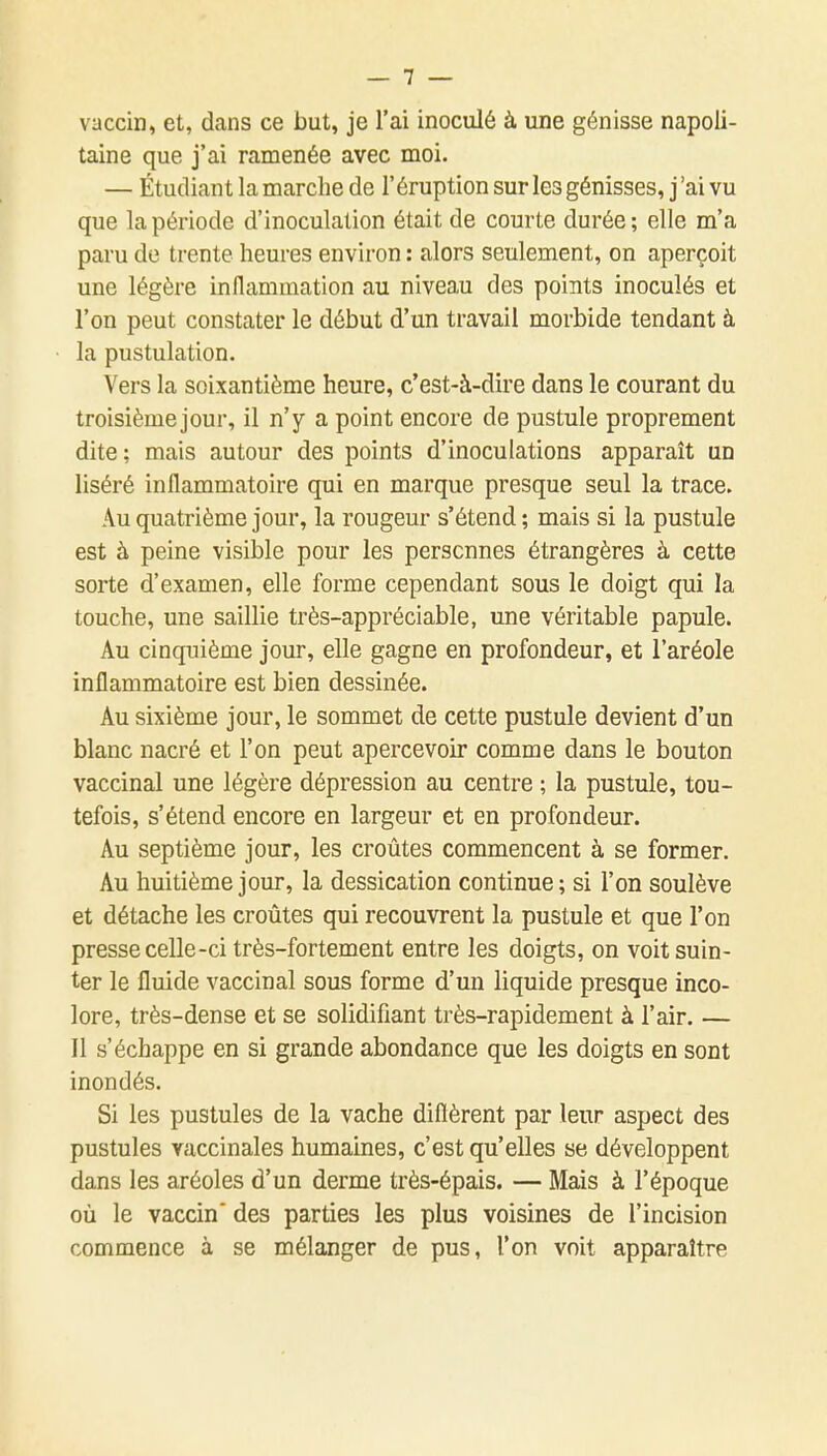 vaccin, et, dans ce but, je l'ai inoculé à une génisse napoli- taine que j'ai ramenée avec moi. — Étudiant la marche de l'éruption sur les génisses, j'ai vu que la période d'inoculation était de courte durée ; elle m'a paru de trente heures environ : alors seulement, on aperçoit une légère inflammation au niveau des points inoculés et l'on peut constater le début d'un travail morbide tendant à la pustulation. Vers la soixantième heure, c'est-à-dire dans le courant du troisièmejour, il n'y a point encore de pustule proprement dite ; mais autour des points d'inoculations apparaît un liséré inflammatoire qui en marque presque seul la trace. Au quatrième jour, la rougeur s'étend ; mais si la pustule est à peine visible pour les personnes étrangères à cette sorte d'examen, elle forme cependant sous le doigt qui la touche, une saillie très-appréciable, une véritable papule. Au cinquième jour, elle gagne en profondeur, et l'aréole inflammatoire est bien dessinée. Au sixième jour, le sommet de cette pustule devient d'un blanc nacré et l'on peut apercevoir comme dans le bouton vaccinal une légère dépression au centre ; la pustule, tou- tefois, s'étend encore en largeur et en profondeur. Au septième jour, les croûtes commencent à se former. Au huitième jour, la dessication continue; si l'on soulève et détache les croûtes qui recouvrent la pustule et que l'on presse celle-ci très-fortement entre les doigts, on voit suin- ter le fluide vaccinal sous forme d'un liquide presque inco- lore, très-dense et se solidifiant très-rapidement à l'air. — Il s'échappe en si grande abondance que les doigts en sont inondés. Si les pustules de la vache diflèrent par leur aspect des pustules vaccinales humaines, c'est qu'elles se développent dans les aréoles d'un derme très-épais. — Mais à l'époque où le vaccin' des parties les plus voisines de l'incision commence à se mélanger de pus, l'on voit apparaître