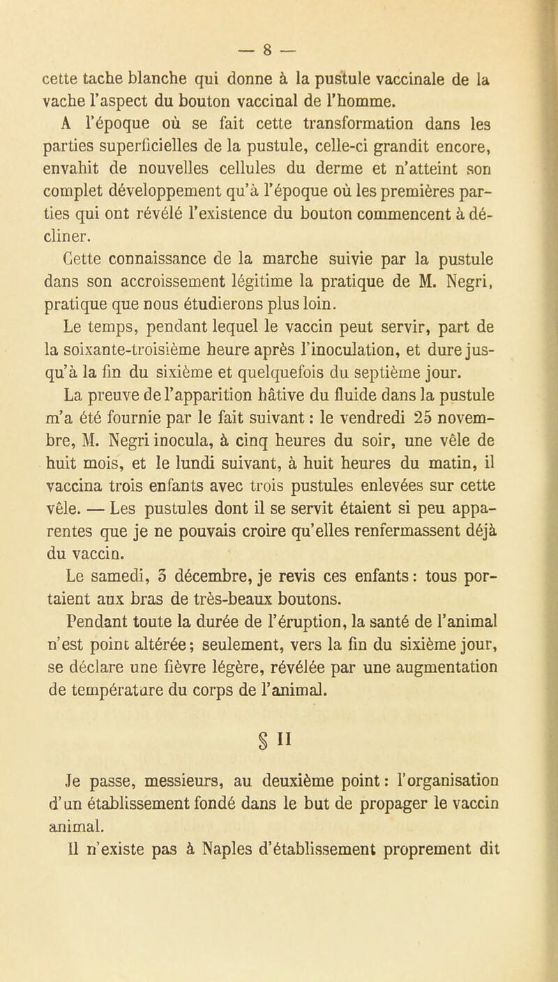 cette tache blanche qui donne à la pustule vaccinale de la vache l'aspect du bouton vaccinal de l'homme. A l'époque où se fait cette transformation dans les parties superficielles de la pustule, celle-ci grandit encore, envahit de nouvelles cellules du derme et n'atteint son complet développement qu'à l'époque où les premières par- ties qui ont révélé l'existence du bouton commencent à dé- cliner. Cette connaissance de la marche suivie par la pustule dans son accroissement légitime la pratique de M. Negri, pratique que nous étudierons plus loin. Le temps, pendant lequel le vaccin peut servir, part de la soixante-troisième heure après l'inoculation, et dure jus- qu'à la fm du sixième et quelquefois du septième jour. La preuve de l'apparition hâtive du fluide dans la pustule m'a été fournie par le fait suivant : le vendredi 25 novem- bre, M. Negri inocula, à cinq heures du soir, une vêle de huit mois, et le lundi suivant, à huit heures du matin, il vaccina trois enfants avec trois pustules enlevées sur cette vêle. — Les pustules dont il se servit étaient si peu appa- rentes que je ne pouvais croire qu'elles renfermassent déjà du vaccin. Le samedi, 3 décembre, je revis ces enfants : tous por- taient aux bras de très-beaux boutons. Pendant toute la durée de l'éruption, la santé de l'animal n'est point altérée; seulement, vers la fm du sixième jour, se déclare une fièvre légère, révélée par une augmentation de température du corps de l'animal. S n Je passe, messieurs, au deuxième point: l'organisation d'un établissement fondé dans le but de propager le vaccin animal. 11 n'existe pas à Naples d'établivssement proprement dit