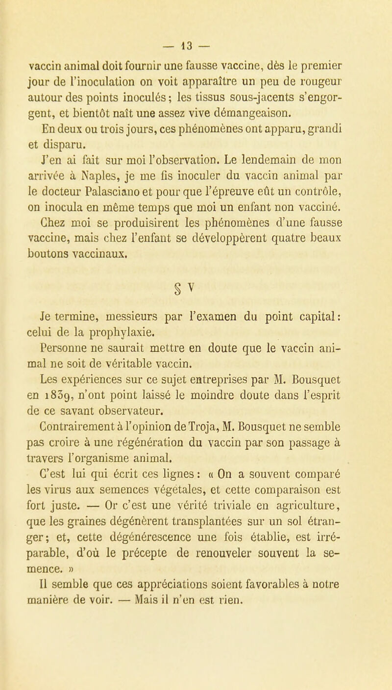 vaccin animal doit fournir une fausse vaccine, dès le premier jour de l'inoculation on voit apparaître un peu de rougeur autour des points inoculés ; les tissus sous-jacents s'engor- gent, et bientôt naît une assez vive démangeaison. En deux ou trois jours, ces phénomènes ont apparu, grandi et disparu. J'en ai fait sur moi l'observation. Le lendemain de mon arrivée à Naples, je me fis inoculer du vaccin animal par le docteur Palasciano et pour que l'épreuve eût un contrôle, on inocula en même temps que moi un enfant non vacciné. Chez moi se produisirent les phénomènes d'une fausse vaccine, mais chez l'enfant se développèrent quatre beaux boutons vaccinaux. S V Je termine, messieurs par l'examen du point capital : celui de la prophylaxie. Personne ne saurait mettre en doute que le vaccin ani- mal ne soit de véritable vaccin. Les expériences sur ce sujet entreprises par M. Bousquet en iSSg, n'ont point laissé le moindre doute dans l'esprit de ce savant observateur. Contrairement à l'opinion deTroja, M. Bousquet ne semble pas croire à une régénération du vaccin par son passage à travers l'organisme animal. C'est lui qui écrit ces lignes : « On a souvent comparé les virus aux semences végétales, et cette comparaison est fort juste. — Or c'est une vérité triviale en agriculture, que les graines dégénèrent transplantées sur un sol étran- ger; et, cette dégénérescence une fois établie, est irré- parable, d'où le précepte de renouveler souvent la se- mence. » Il semble que ces appréciations soient favorables à notre manière de voir. — Mais il n'en est rien.