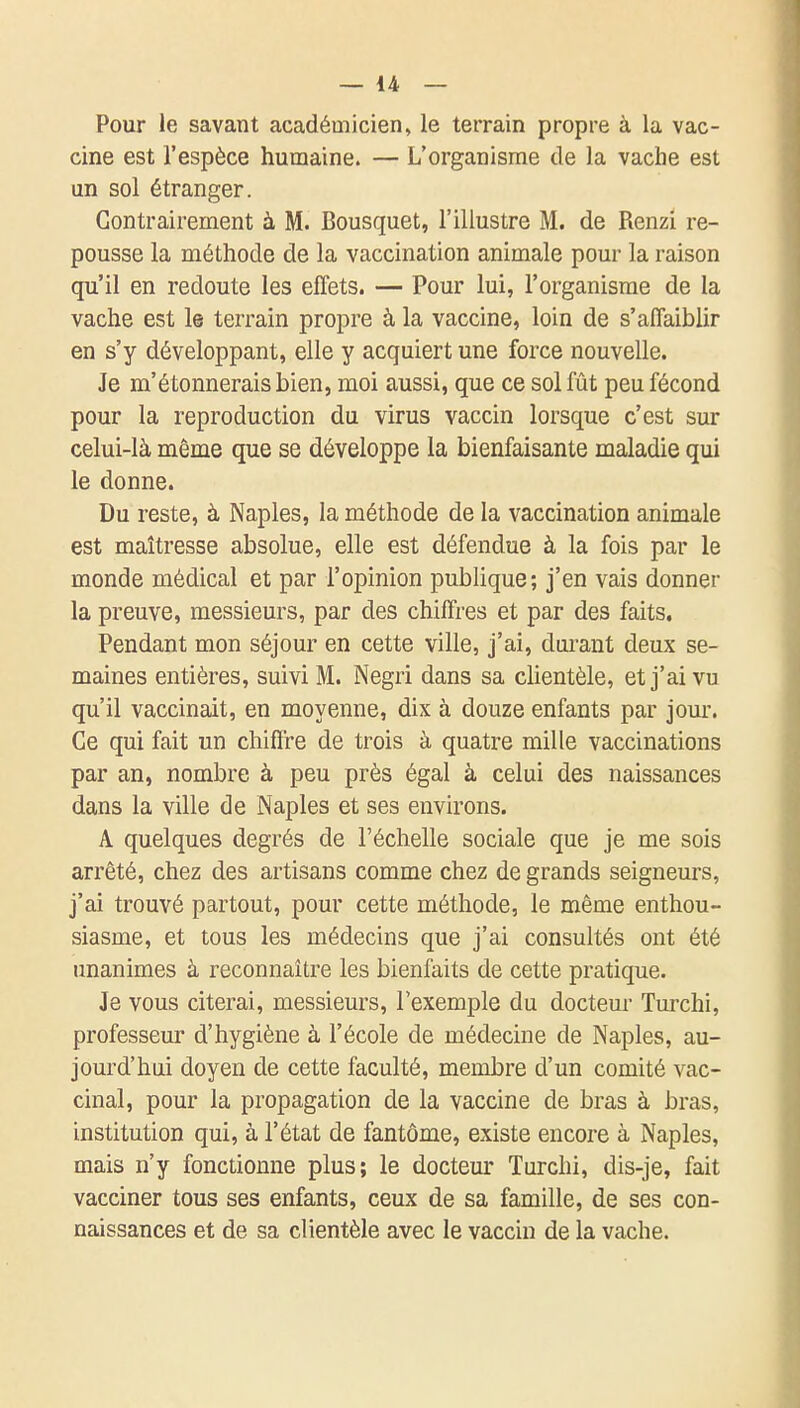 Pour le savant académicien, le terrain propre à la vac- cine est l'espèce humaine. — L'organisme de la vache est un sol étranger. Contrairement à M. Bousquet, l'illustre M. de Renzi re- pousse la méthode de la vaccination animale pour la raison qu'il en redoute les effets. — Pour lui, l'organisme de la vache est le terrain propre à la vaccine, loin de s'affaiblir en s'y développant, elle y acquiert une force nouvelle. Je m'étonnerais bien, moi aussi, que ce sol fût peu fécond pour la reproduction du virus vaccin lorsque c'est sur celui-là même que se développe la bienfaisante maladie qui le donne. Du reste, à Naples, la méthode de la vaccination animale est maîtresse absolue, elle est défendue à la fois par le monde médical et par l'opinion publique; j'en vais donner la preuve, messieurs, par des chiffres et par des faits. Pendant mon séjour en cette ville, j'ai, dui'ant deux se- maines entières, suivi M. Negri dans sa cUentèle, et j'ai vu qu'il vaccinait, en moyenne, dix à douze enfants par jour. Ce qui fait un chiffre de trois à quatre mille vaccinations par an, nombre à peu près égal à celui des naissances dans la ville de Naples et ses environs. A quelques degrés de l'échelle sociale que je me sois arrêté, chez des artisans comme chez de grands seigneurs, j'ai trouvé partout, pour cette méthode, le même enthou- siasme, et tous les médecins que j'ai consultés ont été unanimes à reconnaître les bienfaits de cette pratique. Je vous citerai, messieurs, l'exemple du docteur Tm'chi, professeur d'hygiène à l'école de médecine de Naples, au- jourd'hui doyen de cette faculté, membre d'un comité vac- cinal, pour la propagation de la vaccine de bras à bras, institution qui, à l'état de fantôme, existe encore à Naples, mais n'y fonctionne plus; le docteur Turchi, dis-je, fait vacciner tous ses enfants, ceux de sa famille, de ses con- naissances et de sa clientèle avec le vaccin de la vache.