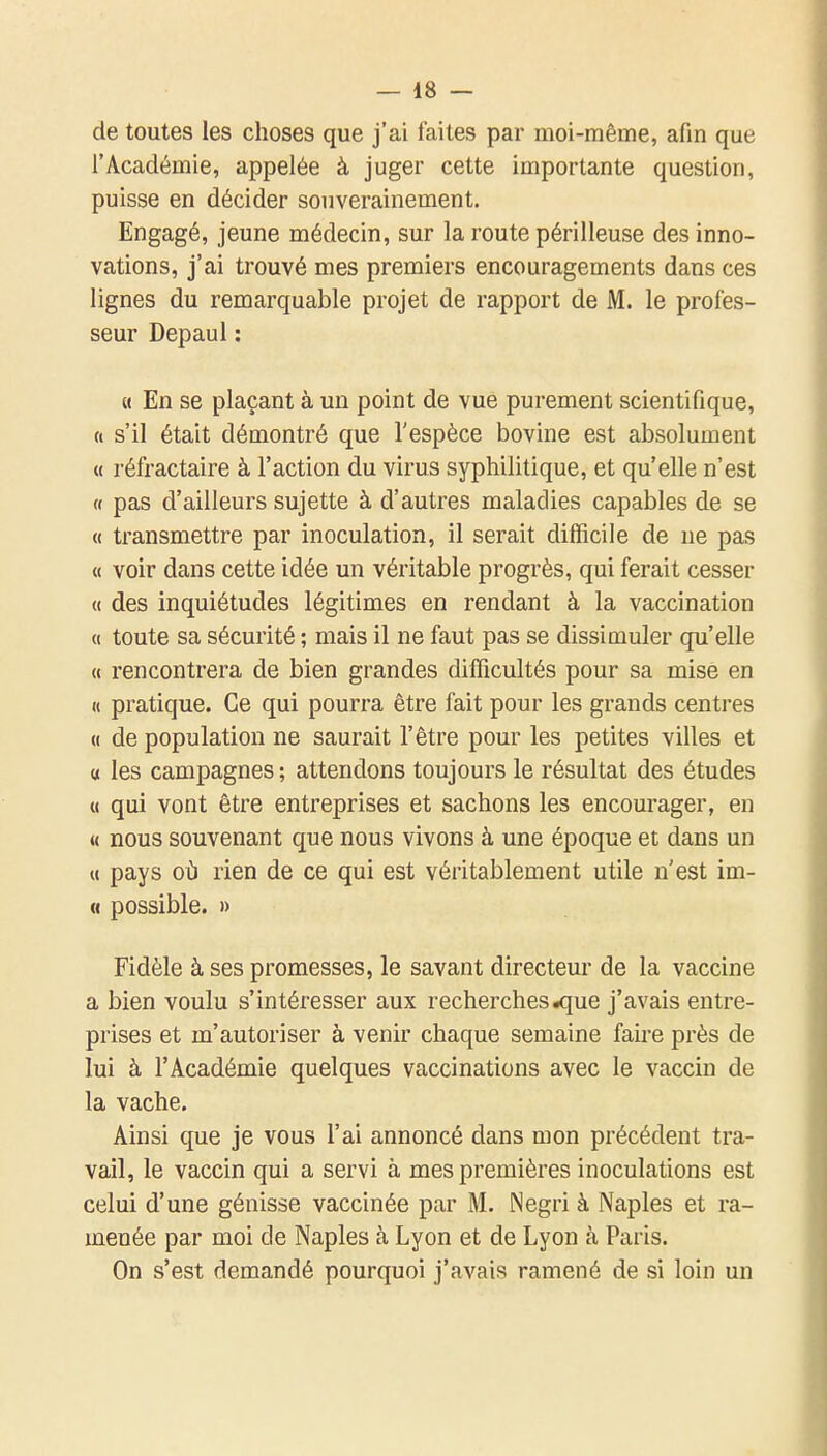 de toutes les choses que j'ai faites par moi-même, afin que l'Académie, appelée à juger cette importante question, puisse en décider souverainement. Engagé, jeune médecin, sur la route périlleuse des inno- vations, j'ai trouvé mes premiers encouragements dans ces lignes du remarquable projet de rapport de M. le profes- seur Depaul : « En se plaçant à un point de vue purement scientifique, (( s'il était démontré que l'espèce bovine est absolument « réfractaire à l'action du virus syphilitique, et qu'elle n'est « pas d'ailleurs sujette à d'autres maladies capables de se « transmettre par inoculation, il serait difficile de ne pas « voir dans cette idée un véritable progrès, qui ferait cesser « des inquiétudes légitimes en rendant à la vaccination « toute sa sécurité ; mais il ne faut pas se dissimuler qu'elle « rencontrera de bien grandes difficultés pour sa mise en « pratique. Ce qui pourra être fait pour les grands centres <( de population ne saurait l'être pour les petites villes et « les campagnes ; attendons toujours le résultat des études « qui vont être entreprises et sachons les encourager, en « nous souvenant que nous vivons à une époque et dans un « pays oi) rien de ce qui est véritablement utile n'est im- « possible. » Fidèle à ses promesses, le savant directeur de la vaccine a bien voulu s'intéresser aux recherches .que j'avais entre- prises et m'autoriser à venir chaque semaine faire près de lui à l'Académie quelques vaccinations avec le vaccin de la vache. Ainsi que je vous l'ai annoncé dans mon précédent tra- vail, le vaccin qui a servi à mes premières inoculations est celui d'une génisse vaccinée par M. Negri à Naples et ra- menée par moi de Naples à Lyon et de Lyon à Paris. On s'est demandé pourquoi j'avais ramené de si loin un